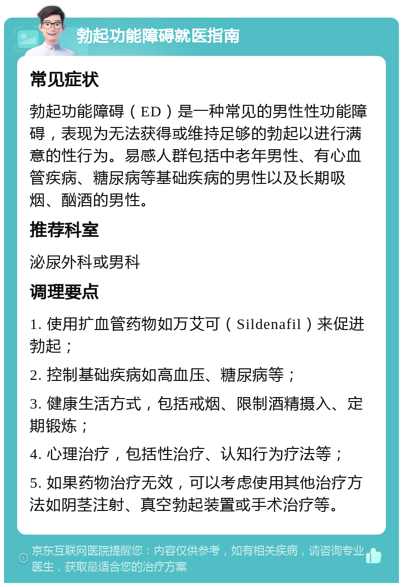 勃起功能障碍就医指南 常见症状 勃起功能障碍（ED）是一种常见的男性性功能障碍，表现为无法获得或维持足够的勃起以进行满意的性行为。易感人群包括中老年男性、有心血管疾病、糖尿病等基础疾病的男性以及长期吸烟、酗酒的男性。 推荐科室 泌尿外科或男科 调理要点 1. 使用扩血管药物如万艾可（Sildenafil）来促进勃起； 2. 控制基础疾病如高血压、糖尿病等； 3. 健康生活方式，包括戒烟、限制酒精摄入、定期锻炼； 4. 心理治疗，包括性治疗、认知行为疗法等； 5. 如果药物治疗无效，可以考虑使用其他治疗方法如阴茎注射、真空勃起装置或手术治疗等。