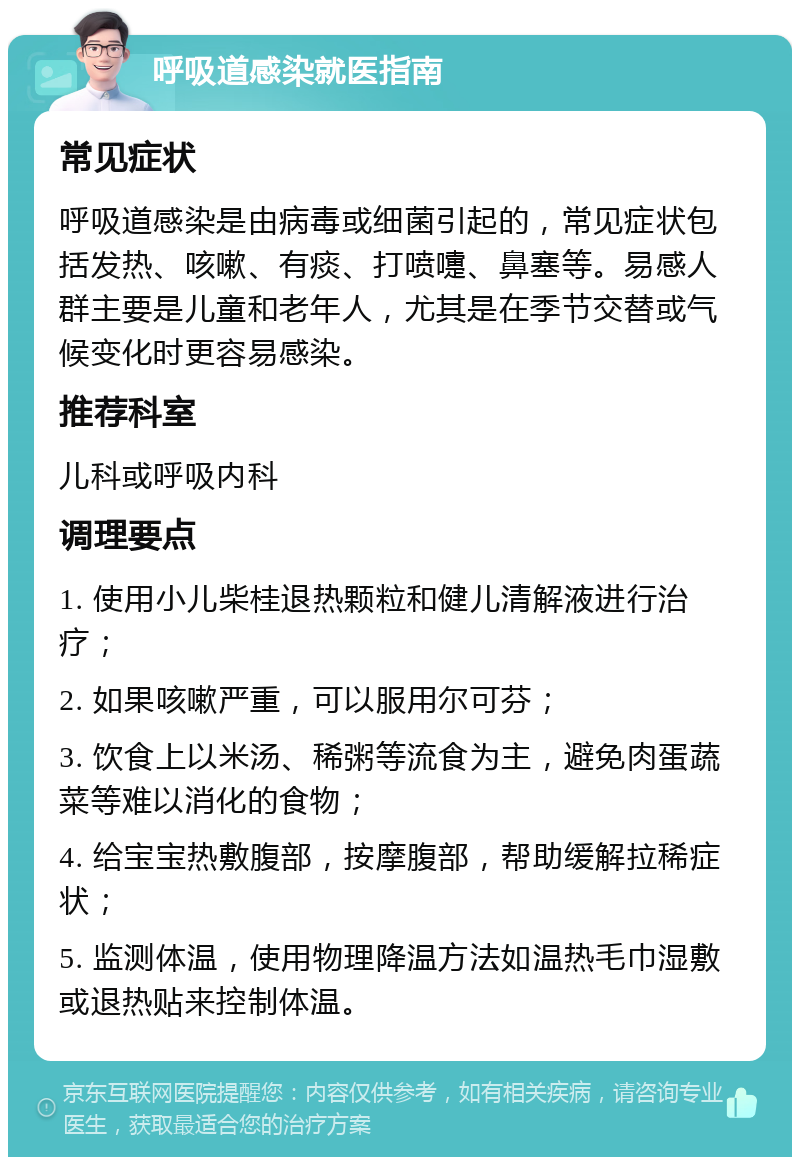 呼吸道感染就医指南 常见症状 呼吸道感染是由病毒或细菌引起的，常见症状包括发热、咳嗽、有痰、打喷嚏、鼻塞等。易感人群主要是儿童和老年人，尤其是在季节交替或气候变化时更容易感染。 推荐科室 儿科或呼吸内科 调理要点 1. 使用小儿柴桂退热颗粒和健儿清解液进行治疗； 2. 如果咳嗽严重，可以服用尔可芬； 3. 饮食上以米汤、稀粥等流食为主，避免肉蛋蔬菜等难以消化的食物； 4. 给宝宝热敷腹部，按摩腹部，帮助缓解拉稀症状； 5. 监测体温，使用物理降温方法如温热毛巾湿敷或退热贴来控制体温。