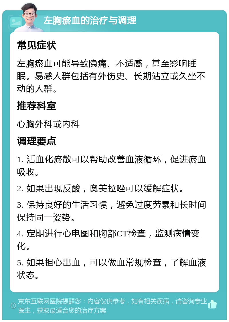 左胸瘀血的治疗与调理 常见症状 左胸瘀血可能导致隐痛、不适感，甚至影响睡眠。易感人群包括有外伤史、长期站立或久坐不动的人群。 推荐科室 心胸外科或内科 调理要点 1. 活血化瘀散可以帮助改善血液循环，促进瘀血吸收。 2. 如果出现反酸，奥美拉唑可以缓解症状。 3. 保持良好的生活习惯，避免过度劳累和长时间保持同一姿势。 4. 定期进行心电图和胸部CT检查，监测病情变化。 5. 如果担心出血，可以做血常规检查，了解血液状态。