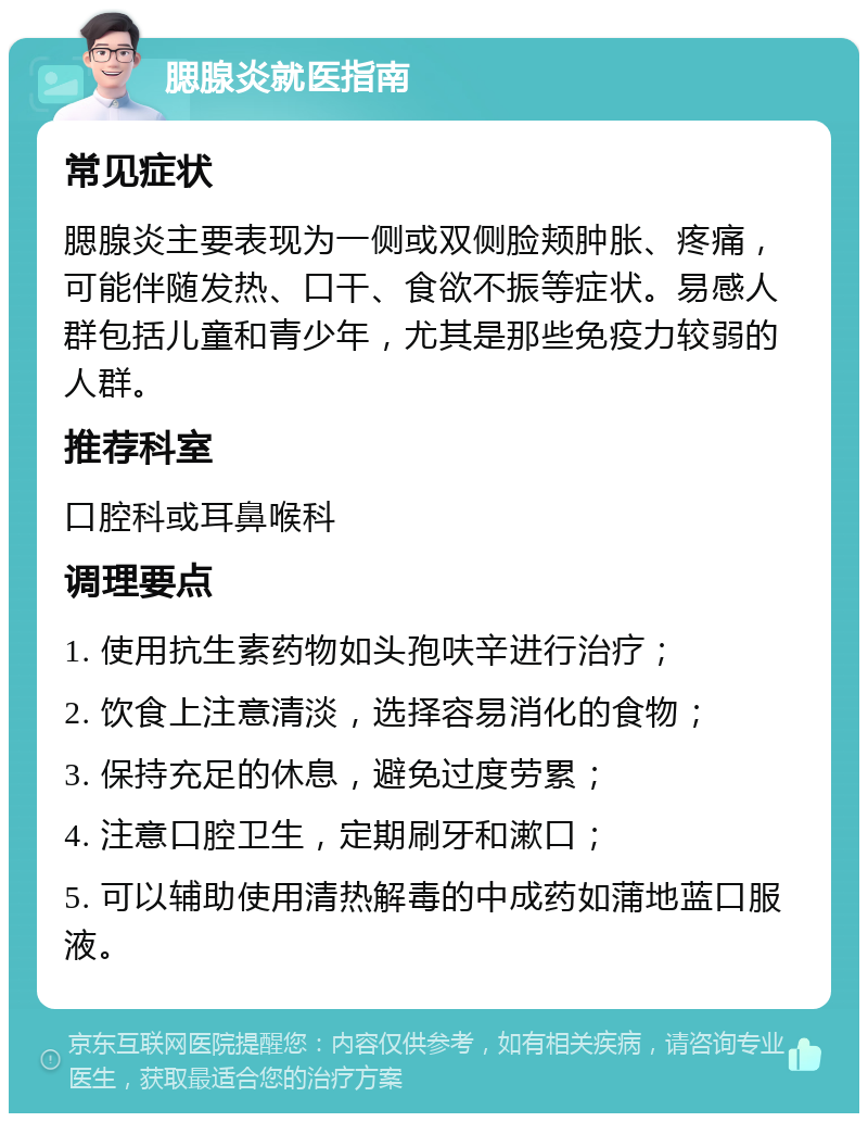 腮腺炎就医指南 常见症状 腮腺炎主要表现为一侧或双侧脸颊肿胀、疼痛，可能伴随发热、口干、食欲不振等症状。易感人群包括儿童和青少年，尤其是那些免疫力较弱的人群。 推荐科室 口腔科或耳鼻喉科 调理要点 1. 使用抗生素药物如头孢呋辛进行治疗； 2. 饮食上注意清淡，选择容易消化的食物； 3. 保持充足的休息，避免过度劳累； 4. 注意口腔卫生，定期刷牙和漱口； 5. 可以辅助使用清热解毒的中成药如蒲地蓝口服液。