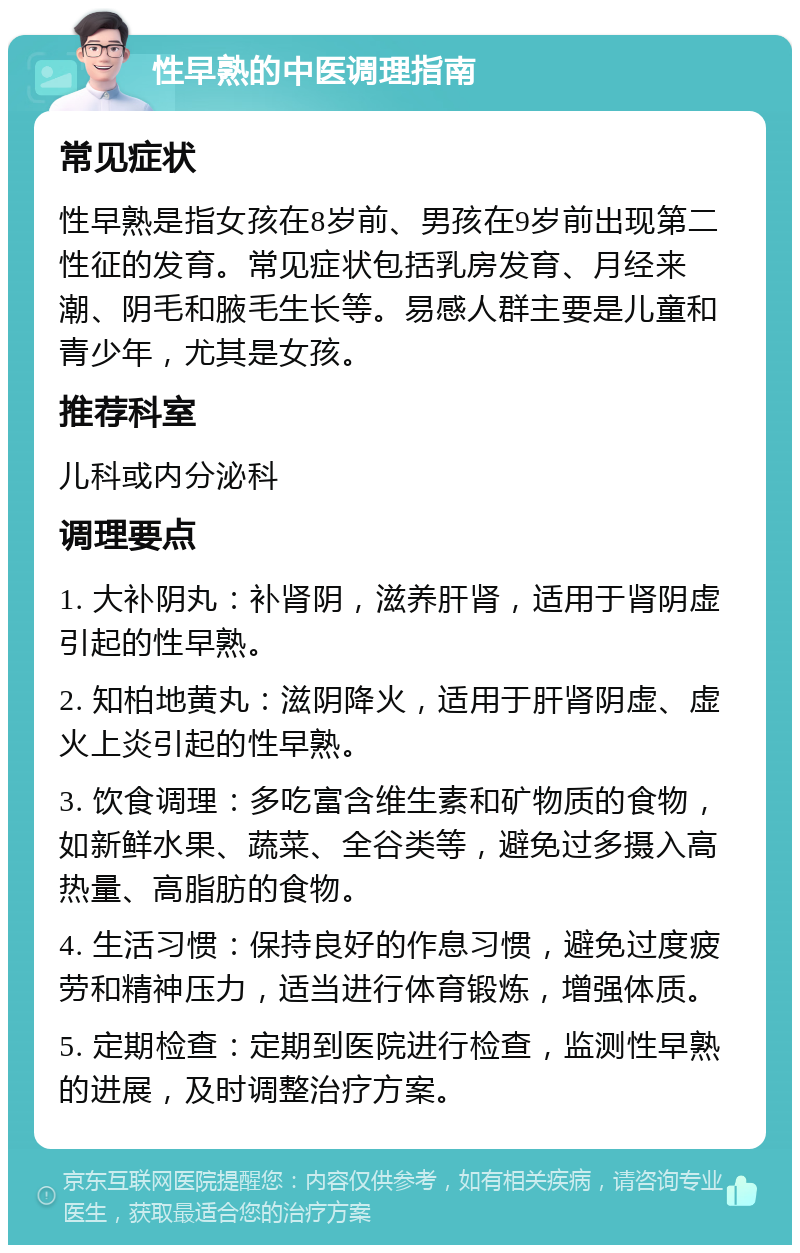 性早熟的中医调理指南 常见症状 性早熟是指女孩在8岁前、男孩在9岁前出现第二性征的发育。常见症状包括乳房发育、月经来潮、阴毛和腋毛生长等。易感人群主要是儿童和青少年，尤其是女孩。 推荐科室 儿科或内分泌科 调理要点 1. 大补阴丸：补肾阴，滋养肝肾，适用于肾阴虚引起的性早熟。 2. 知柏地黄丸：滋阴降火，适用于肝肾阴虚、虚火上炎引起的性早熟。 3. 饮食调理：多吃富含维生素和矿物质的食物，如新鲜水果、蔬菜、全谷类等，避免过多摄入高热量、高脂肪的食物。 4. 生活习惯：保持良好的作息习惯，避免过度疲劳和精神压力，适当进行体育锻炼，增强体质。 5. 定期检查：定期到医院进行检查，监测性早熟的进展，及时调整治疗方案。