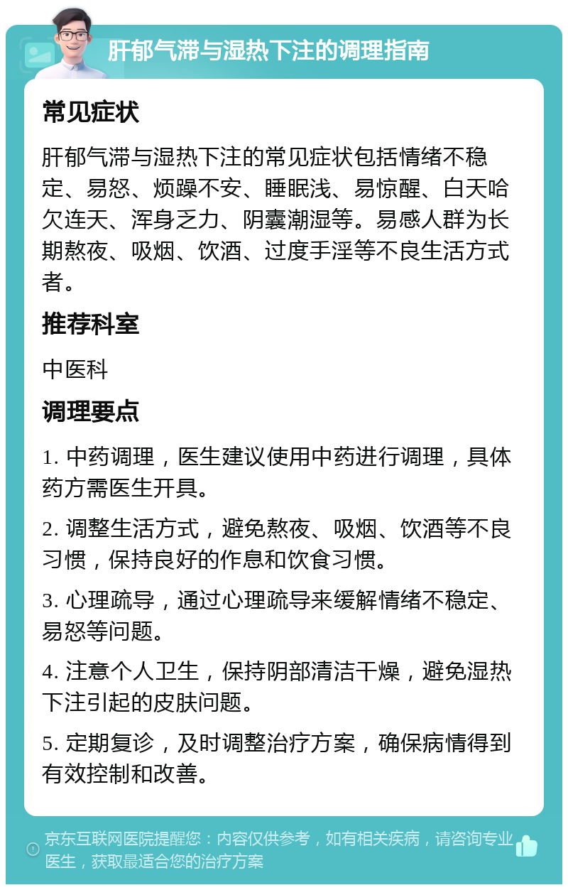 肝郁气滞与湿热下注的调理指南 常见症状 肝郁气滞与湿热下注的常见症状包括情绪不稳定、易怒、烦躁不安、睡眠浅、易惊醒、白天哈欠连天、浑身乏力、阴囊潮湿等。易感人群为长期熬夜、吸烟、饮酒、过度手淫等不良生活方式者。 推荐科室 中医科 调理要点 1. 中药调理，医生建议使用中药进行调理，具体药方需医生开具。 2. 调整生活方式，避免熬夜、吸烟、饮酒等不良习惯，保持良好的作息和饮食习惯。 3. 心理疏导，通过心理疏导来缓解情绪不稳定、易怒等问题。 4. 注意个人卫生，保持阴部清洁干燥，避免湿热下注引起的皮肤问题。 5. 定期复诊，及时调整治疗方案，确保病情得到有效控制和改善。