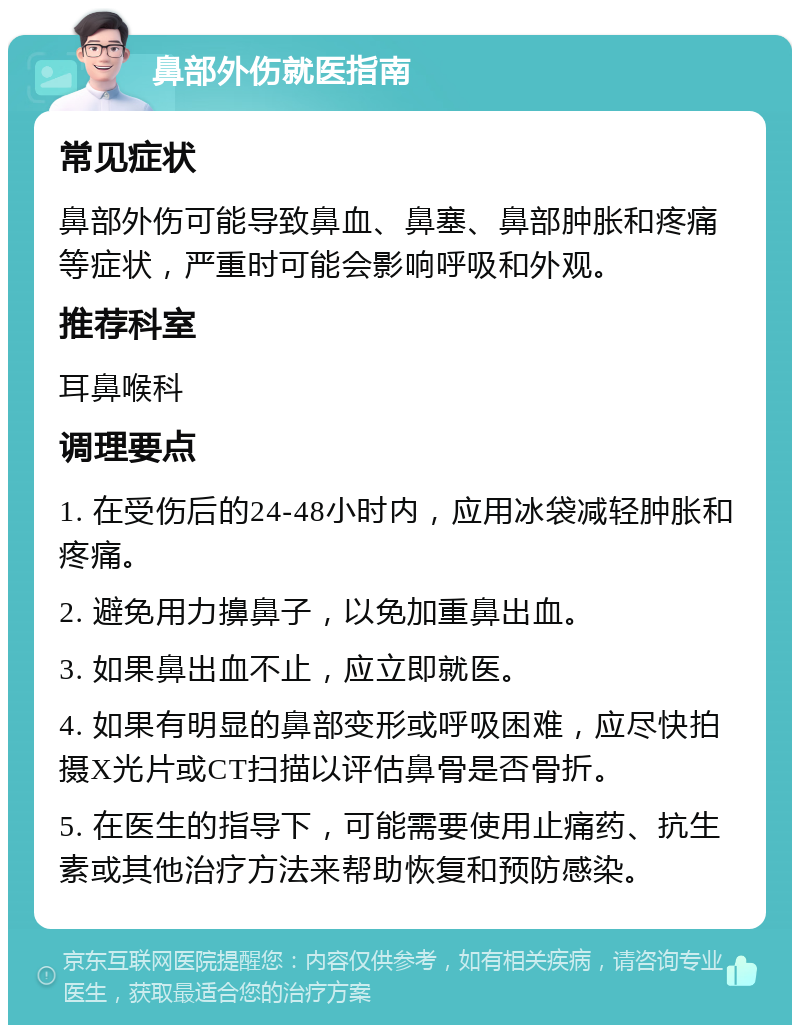 鼻部外伤就医指南 常见症状 鼻部外伤可能导致鼻血、鼻塞、鼻部肿胀和疼痛等症状，严重时可能会影响呼吸和外观。 推荐科室 耳鼻喉科 调理要点 1. 在受伤后的24-48小时内，应用冰袋减轻肿胀和疼痛。 2. 避免用力擤鼻子，以免加重鼻出血。 3. 如果鼻出血不止，应立即就医。 4. 如果有明显的鼻部变形或呼吸困难，应尽快拍摄X光片或CT扫描以评估鼻骨是否骨折。 5. 在医生的指导下，可能需要使用止痛药、抗生素或其他治疗方法来帮助恢复和预防感染。