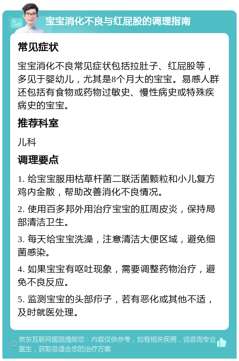 宝宝消化不良与红屁股的调理指南 常见症状 宝宝消化不良常见症状包括拉肚子、红屁股等，多见于婴幼儿，尤其是8个月大的宝宝。易感人群还包括有食物或药物过敏史、慢性病史或特殊疾病史的宝宝。 推荐科室 儿科 调理要点 1. 给宝宝服用枯草杆菌二联活菌颗粒和小儿复方鸡内金散，帮助改善消化不良情况。 2. 使用百多邦外用治疗宝宝的肛周皮炎，保持局部清洁卫生。 3. 每天给宝宝洗澡，注意清洁大便区域，避免细菌感染。 4. 如果宝宝有呕吐现象，需要调整药物治疗，避免不良反应。 5. 监测宝宝的头部疖子，若有恶化或其他不适，及时就医处理。