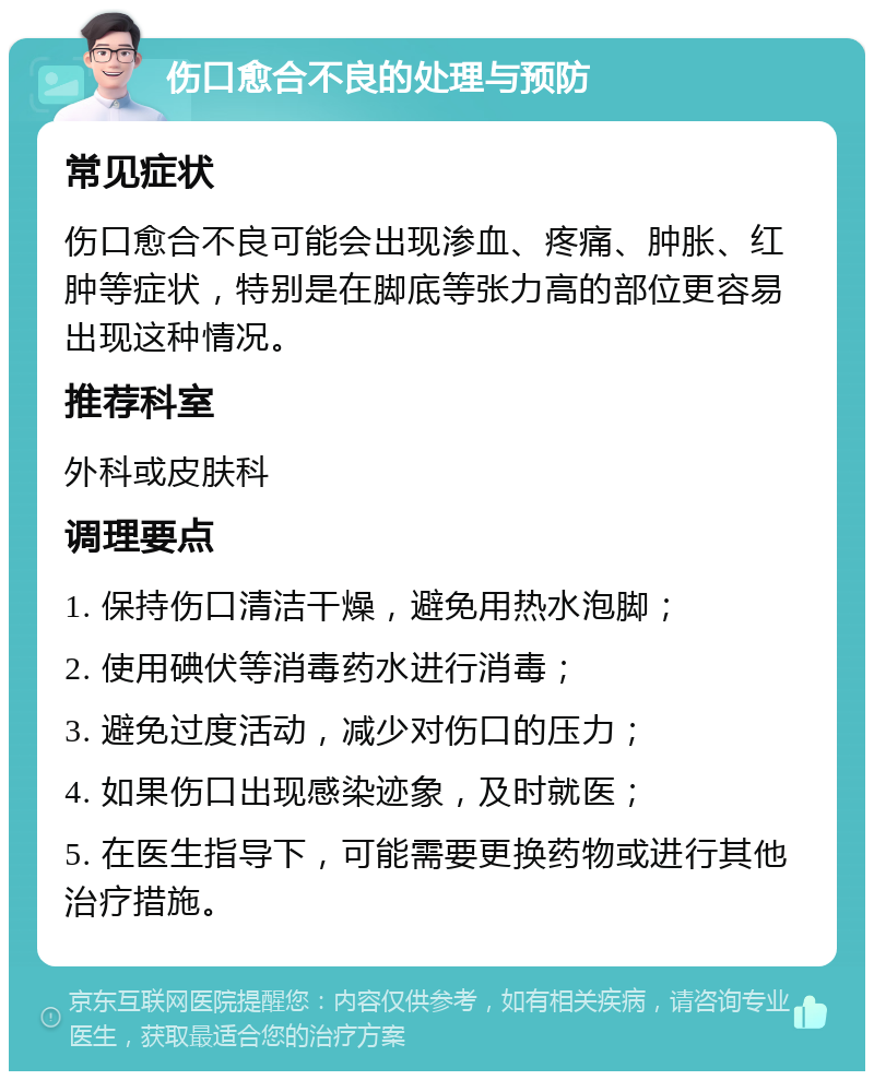 伤口愈合不良的处理与预防 常见症状 伤口愈合不良可能会出现渗血、疼痛、肿胀、红肿等症状，特别是在脚底等张力高的部位更容易出现这种情况。 推荐科室 外科或皮肤科 调理要点 1. 保持伤口清洁干燥，避免用热水泡脚； 2. 使用碘伏等消毒药水进行消毒； 3. 避免过度活动，减少对伤口的压力； 4. 如果伤口出现感染迹象，及时就医； 5. 在医生指导下，可能需要更换药物或进行其他治疗措施。