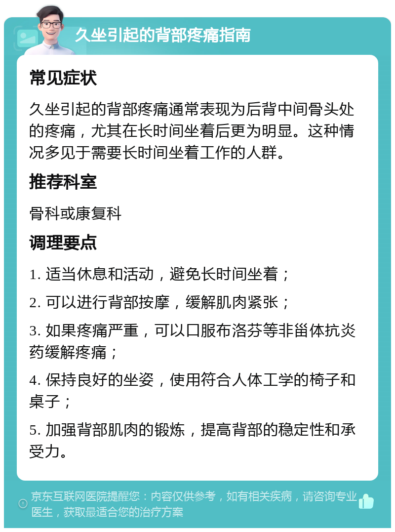 久坐引起的背部疼痛指南 常见症状 久坐引起的背部疼痛通常表现为后背中间骨头处的疼痛，尤其在长时间坐着后更为明显。这种情况多见于需要长时间坐着工作的人群。 推荐科室 骨科或康复科 调理要点 1. 适当休息和活动，避免长时间坐着； 2. 可以进行背部按摩，缓解肌肉紧张； 3. 如果疼痛严重，可以口服布洛芬等非甾体抗炎药缓解疼痛； 4. 保持良好的坐姿，使用符合人体工学的椅子和桌子； 5. 加强背部肌肉的锻炼，提高背部的稳定性和承受力。