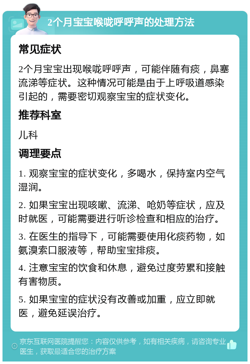 2个月宝宝喉咙呼呼声的处理方法 常见症状 2个月宝宝出现喉咙呼呼声，可能伴随有痰，鼻塞流涕等症状。这种情况可能是由于上呼吸道感染引起的，需要密切观察宝宝的症状变化。 推荐科室 儿科 调理要点 1. 观察宝宝的症状变化，多喝水，保持室内空气湿润。 2. 如果宝宝出现咳嗽、流涕、呛奶等症状，应及时就医，可能需要进行听诊检查和相应的治疗。 3. 在医生的指导下，可能需要使用化痰药物，如氨溴索口服液等，帮助宝宝排痰。 4. 注意宝宝的饮食和休息，避免过度劳累和接触有害物质。 5. 如果宝宝的症状没有改善或加重，应立即就医，避免延误治疗。