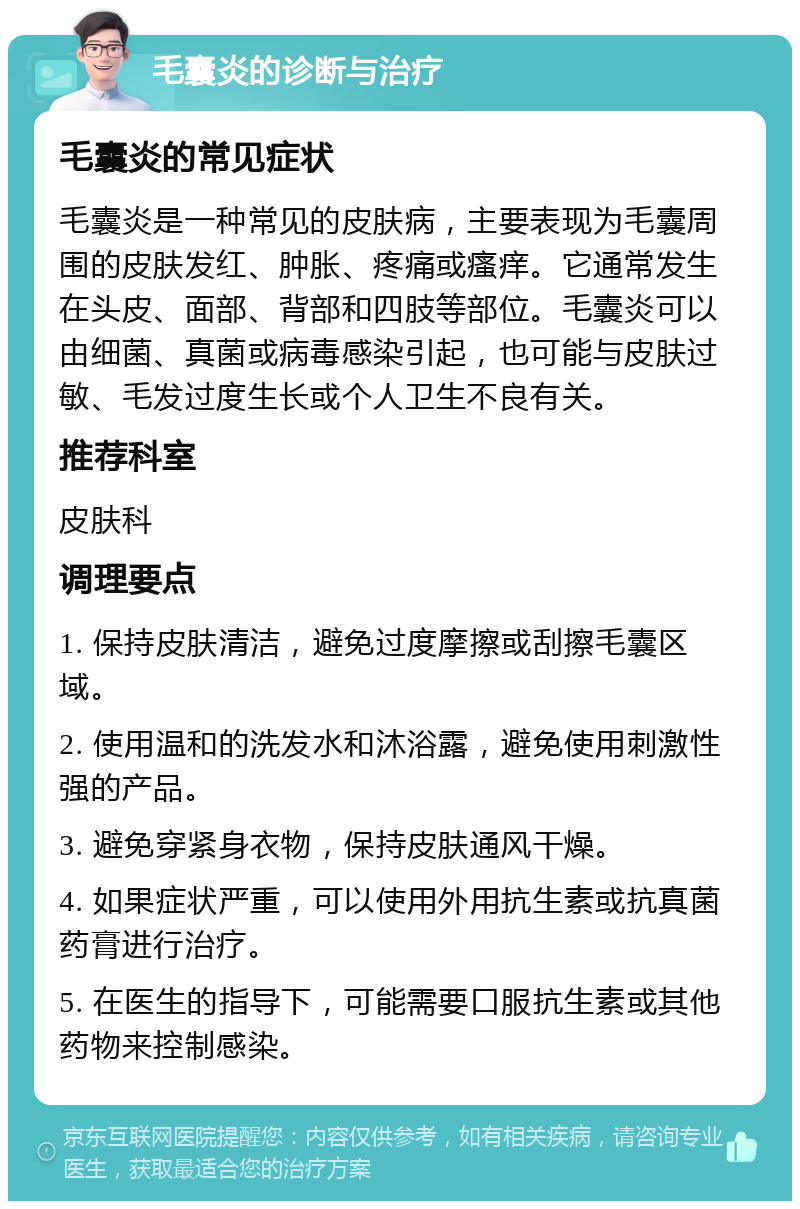 毛囊炎的诊断与治疗 毛囊炎的常见症状 毛囊炎是一种常见的皮肤病，主要表现为毛囊周围的皮肤发红、肿胀、疼痛或瘙痒。它通常发生在头皮、面部、背部和四肢等部位。毛囊炎可以由细菌、真菌或病毒感染引起，也可能与皮肤过敏、毛发过度生长或个人卫生不良有关。 推荐科室 皮肤科 调理要点 1. 保持皮肤清洁，避免过度摩擦或刮擦毛囊区域。 2. 使用温和的洗发水和沐浴露，避免使用刺激性强的产品。 3. 避免穿紧身衣物，保持皮肤通风干燥。 4. 如果症状严重，可以使用外用抗生素或抗真菌药膏进行治疗。 5. 在医生的指导下，可能需要口服抗生素或其他药物来控制感染。