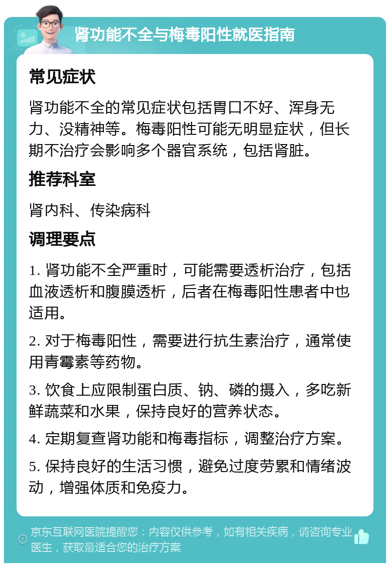 肾功能不全与梅毒阳性就医指南 常见症状 肾功能不全的常见症状包括胃口不好、浑身无力、没精神等。梅毒阳性可能无明显症状，但长期不治疗会影响多个器官系统，包括肾脏。 推荐科室 肾内科、传染病科 调理要点 1. 肾功能不全严重时，可能需要透析治疗，包括血液透析和腹膜透析，后者在梅毒阳性患者中也适用。 2. 对于梅毒阳性，需要进行抗生素治疗，通常使用青霉素等药物。 3. 饮食上应限制蛋白质、钠、磷的摄入，多吃新鲜蔬菜和水果，保持良好的营养状态。 4. 定期复查肾功能和梅毒指标，调整治疗方案。 5. 保持良好的生活习惯，避免过度劳累和情绪波动，增强体质和免疫力。