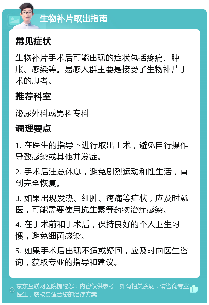 生物补片取出指南 常见症状 生物补片手术后可能出现的症状包括疼痛、肿胀、感染等。易感人群主要是接受了生物补片手术的患者。 推荐科室 泌尿外科或男科专科 调理要点 1. 在医生的指导下进行取出手术，避免自行操作导致感染或其他并发症。 2. 手术后注意休息，避免剧烈运动和性生活，直到完全恢复。 3. 如果出现发热、红肿、疼痛等症状，应及时就医，可能需要使用抗生素等药物治疗感染。 4. 在手术前和手术后，保持良好的个人卫生习惯，避免细菌感染。 5. 如果手术后出现不适或疑问，应及时向医生咨询，获取专业的指导和建议。