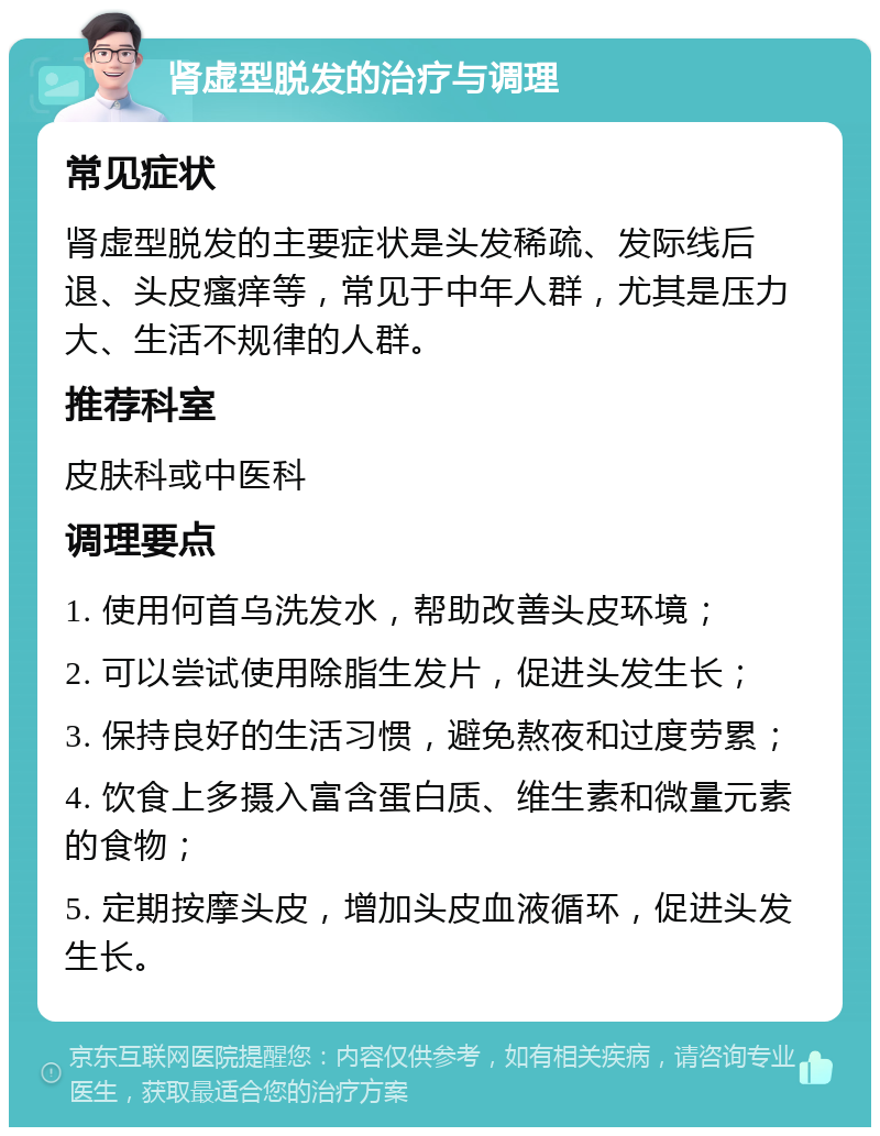 肾虚型脱发的治疗与调理 常见症状 肾虚型脱发的主要症状是头发稀疏、发际线后退、头皮瘙痒等，常见于中年人群，尤其是压力大、生活不规律的人群。 推荐科室 皮肤科或中医科 调理要点 1. 使用何首乌洗发水，帮助改善头皮环境； 2. 可以尝试使用除脂生发片，促进头发生长； 3. 保持良好的生活习惯，避免熬夜和过度劳累； 4. 饮食上多摄入富含蛋白质、维生素和微量元素的食物； 5. 定期按摩头皮，增加头皮血液循环，促进头发生长。