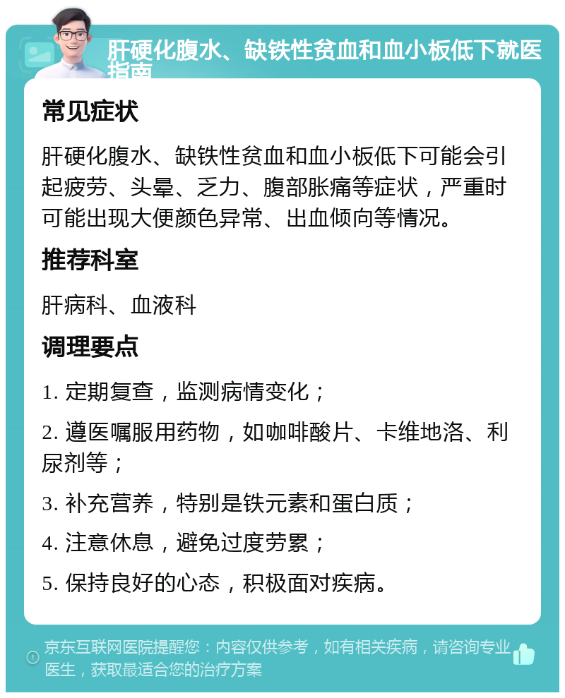 肝硬化腹水、缺铁性贫血和血小板低下就医指南 常见症状 肝硬化腹水、缺铁性贫血和血小板低下可能会引起疲劳、头晕、乏力、腹部胀痛等症状，严重时可能出现大便颜色异常、出血倾向等情况。 推荐科室 肝病科、血液科 调理要点 1. 定期复查，监测病情变化； 2. 遵医嘱服用药物，如咖啡酸片、卡维地洛、利尿剂等； 3. 补充营养，特别是铁元素和蛋白质； 4. 注意休息，避免过度劳累； 5. 保持良好的心态，积极面对疾病。