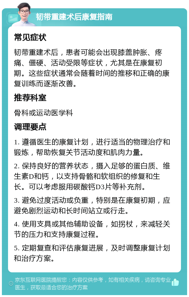 韧带重建术后康复指南 常见症状 韧带重建术后，患者可能会出现膝盖肿胀、疼痛、僵硬、活动受限等症状，尤其是在康复初期。这些症状通常会随着时间的推移和正确的康复训练而逐渐改善。 推荐科室 骨科或运动医学科 调理要点 1. 遵循医生的康复计划，进行适当的物理治疗和锻炼，帮助恢复关节活动度和肌肉力量。 2. 保持良好的营养状态，摄入足够的蛋白质、维生素D和钙，以支持骨骼和软组织的修复和生长。可以考虑服用碳酸钙D3片等补充剂。 3. 避免过度活动或负重，特别是在康复初期，应避免剧烈运动和长时间站立或行走。 4. 使用支具或其他辅助设备，如拐杖，来减轻关节的压力和支持康复过程。 5. 定期复查和评估康复进展，及时调整康复计划和治疗方案。