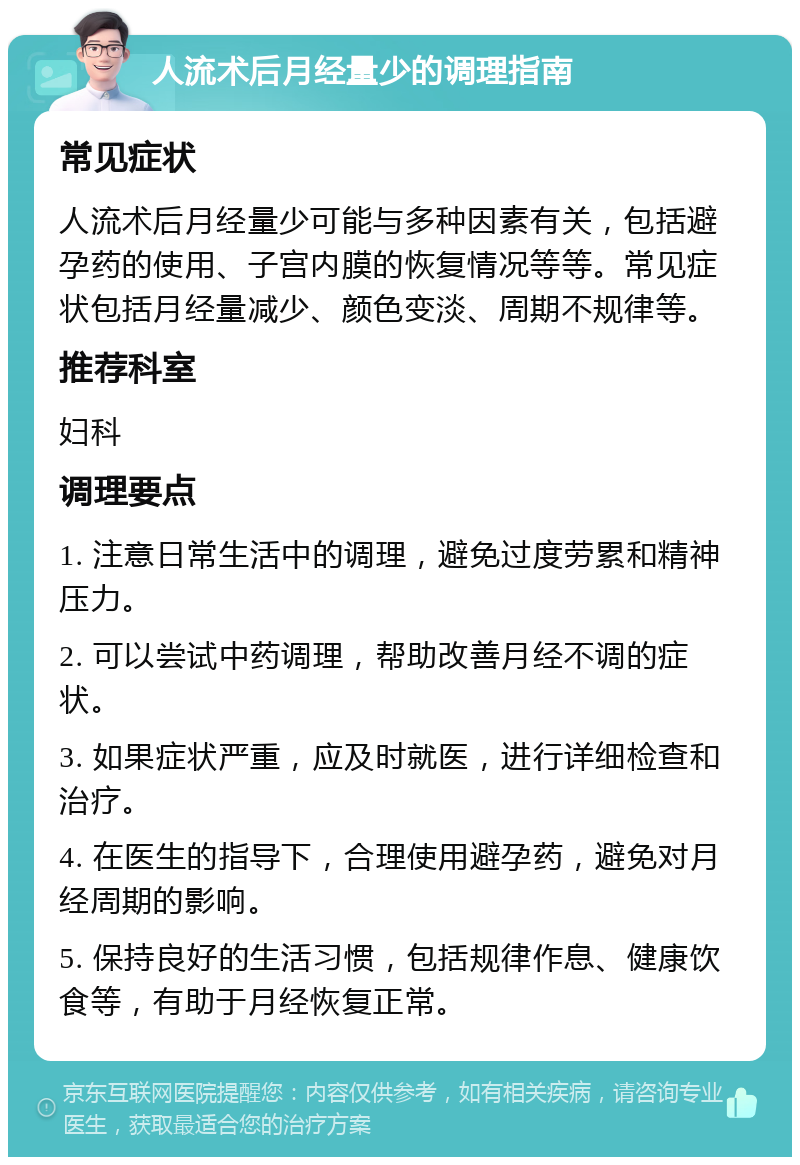 人流术后月经量少的调理指南 常见症状 人流术后月经量少可能与多种因素有关，包括避孕药的使用、子宫内膜的恢复情况等等。常见症状包括月经量减少、颜色变淡、周期不规律等。 推荐科室 妇科 调理要点 1. 注意日常生活中的调理，避免过度劳累和精神压力。 2. 可以尝试中药调理，帮助改善月经不调的症状。 3. 如果症状严重，应及时就医，进行详细检查和治疗。 4. 在医生的指导下，合理使用避孕药，避免对月经周期的影响。 5. 保持良好的生活习惯，包括规律作息、健康饮食等，有助于月经恢复正常。