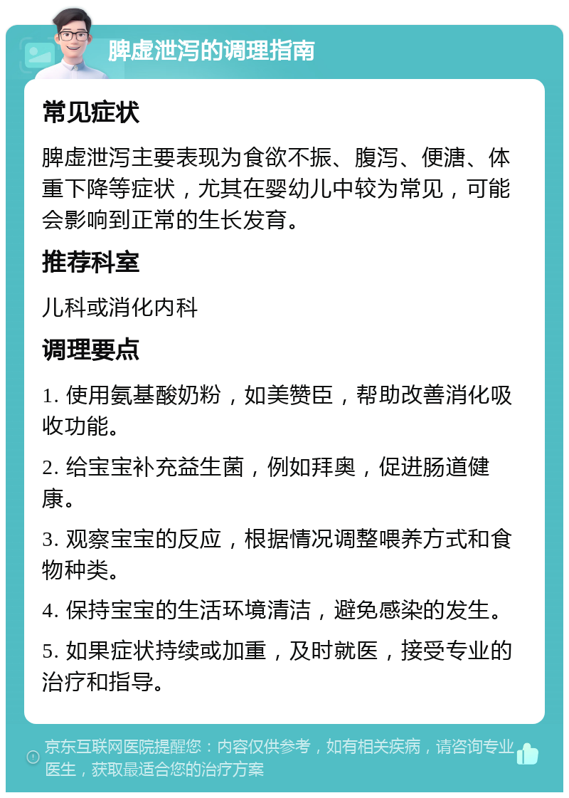 脾虚泄泻的调理指南 常见症状 脾虚泄泻主要表现为食欲不振、腹泻、便溏、体重下降等症状，尤其在婴幼儿中较为常见，可能会影响到正常的生长发育。 推荐科室 儿科或消化内科 调理要点 1. 使用氨基酸奶粉，如美赞臣，帮助改善消化吸收功能。 2. 给宝宝补充益生菌，例如拜奥，促进肠道健康。 3. 观察宝宝的反应，根据情况调整喂养方式和食物种类。 4. 保持宝宝的生活环境清洁，避免感染的发生。 5. 如果症状持续或加重，及时就医，接受专业的治疗和指导。