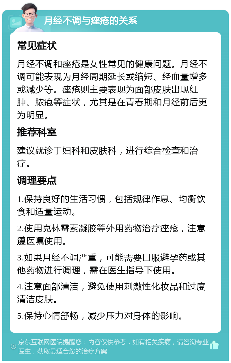 月经不调与痤疮的关系 常见症状 月经不调和痤疮是女性常见的健康问题。月经不调可能表现为月经周期延长或缩短、经血量增多或减少等。痤疮则主要表现为面部皮肤出现红肿、脓疱等症状，尤其是在青春期和月经前后更为明显。 推荐科室 建议就诊于妇科和皮肤科，进行综合检查和治疗。 调理要点 1.保持良好的生活习惯，包括规律作息、均衡饮食和适量运动。 2.使用克林霉素凝胶等外用药物治疗痤疮，注意遵医嘱使用。 3.如果月经不调严重，可能需要口服避孕药或其他药物进行调理，需在医生指导下使用。 4.注意面部清洁，避免使用刺激性化妆品和过度清洁皮肤。 5.保持心情舒畅，减少压力对身体的影响。