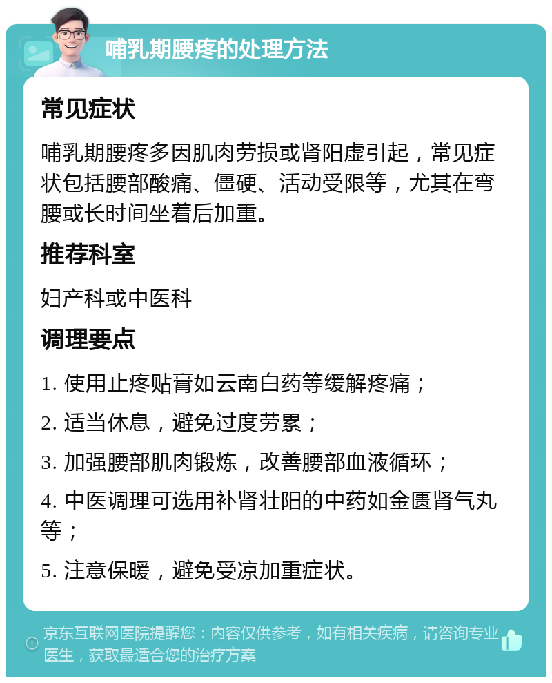 哺乳期腰疼的处理方法 常见症状 哺乳期腰疼多因肌肉劳损或肾阳虚引起，常见症状包括腰部酸痛、僵硬、活动受限等，尤其在弯腰或长时间坐着后加重。 推荐科室 妇产科或中医科 调理要点 1. 使用止疼贴膏如云南白药等缓解疼痛； 2. 适当休息，避免过度劳累； 3. 加强腰部肌肉锻炼，改善腰部血液循环； 4. 中医调理可选用补肾壮阳的中药如金匮肾气丸等； 5. 注意保暖，避免受凉加重症状。