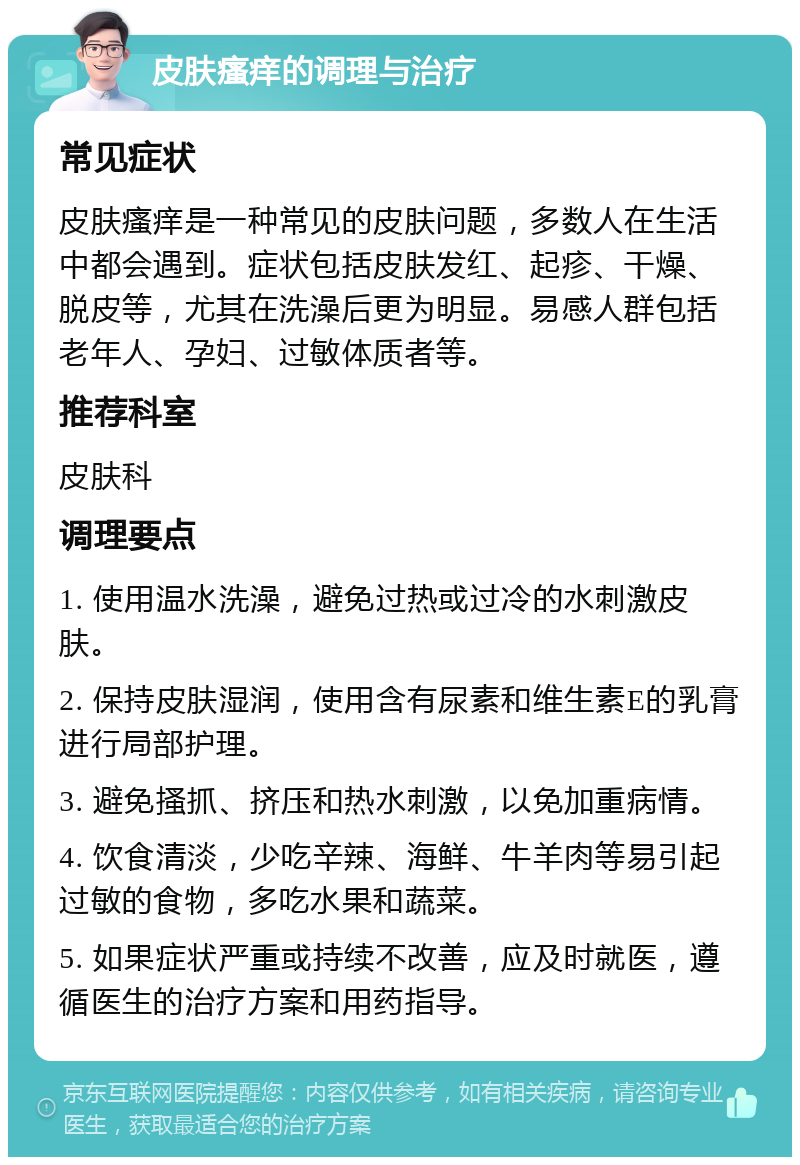 皮肤瘙痒的调理与治疗 常见症状 皮肤瘙痒是一种常见的皮肤问题，多数人在生活中都会遇到。症状包括皮肤发红、起疹、干燥、脱皮等，尤其在洗澡后更为明显。易感人群包括老年人、孕妇、过敏体质者等。 推荐科室 皮肤科 调理要点 1. 使用温水洗澡，避免过热或过冷的水刺激皮肤。 2. 保持皮肤湿润，使用含有尿素和维生素E的乳膏进行局部护理。 3. 避免搔抓、挤压和热水刺激，以免加重病情。 4. 饮食清淡，少吃辛辣、海鲜、牛羊肉等易引起过敏的食物，多吃水果和蔬菜。 5. 如果症状严重或持续不改善，应及时就医，遵循医生的治疗方案和用药指导。