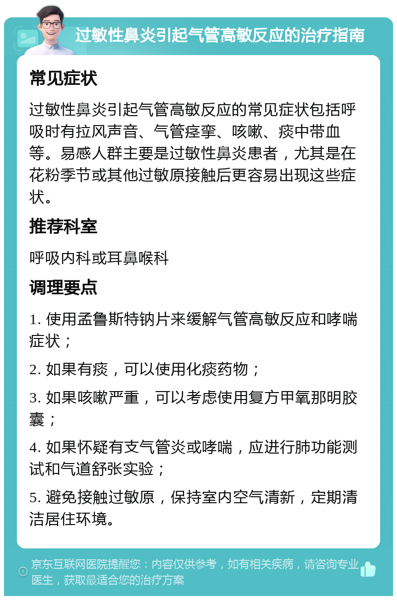 过敏性鼻炎引起气管高敏反应的治疗指南 常见症状 过敏性鼻炎引起气管高敏反应的常见症状包括呼吸时有拉风声音、气管痉挛、咳嗽、痰中带血等。易感人群主要是过敏性鼻炎患者，尤其是在花粉季节或其他过敏原接触后更容易出现这些症状。 推荐科室 呼吸内科或耳鼻喉科 调理要点 1. 使用孟鲁斯特钠片来缓解气管高敏反应和哮喘症状； 2. 如果有痰，可以使用化痰药物； 3. 如果咳嗽严重，可以考虑使用复方甲氧那明胶囊； 4. 如果怀疑有支气管炎或哮喘，应进行肺功能测试和气道舒张实验； 5. 避免接触过敏原，保持室内空气清新，定期清洁居住环境。