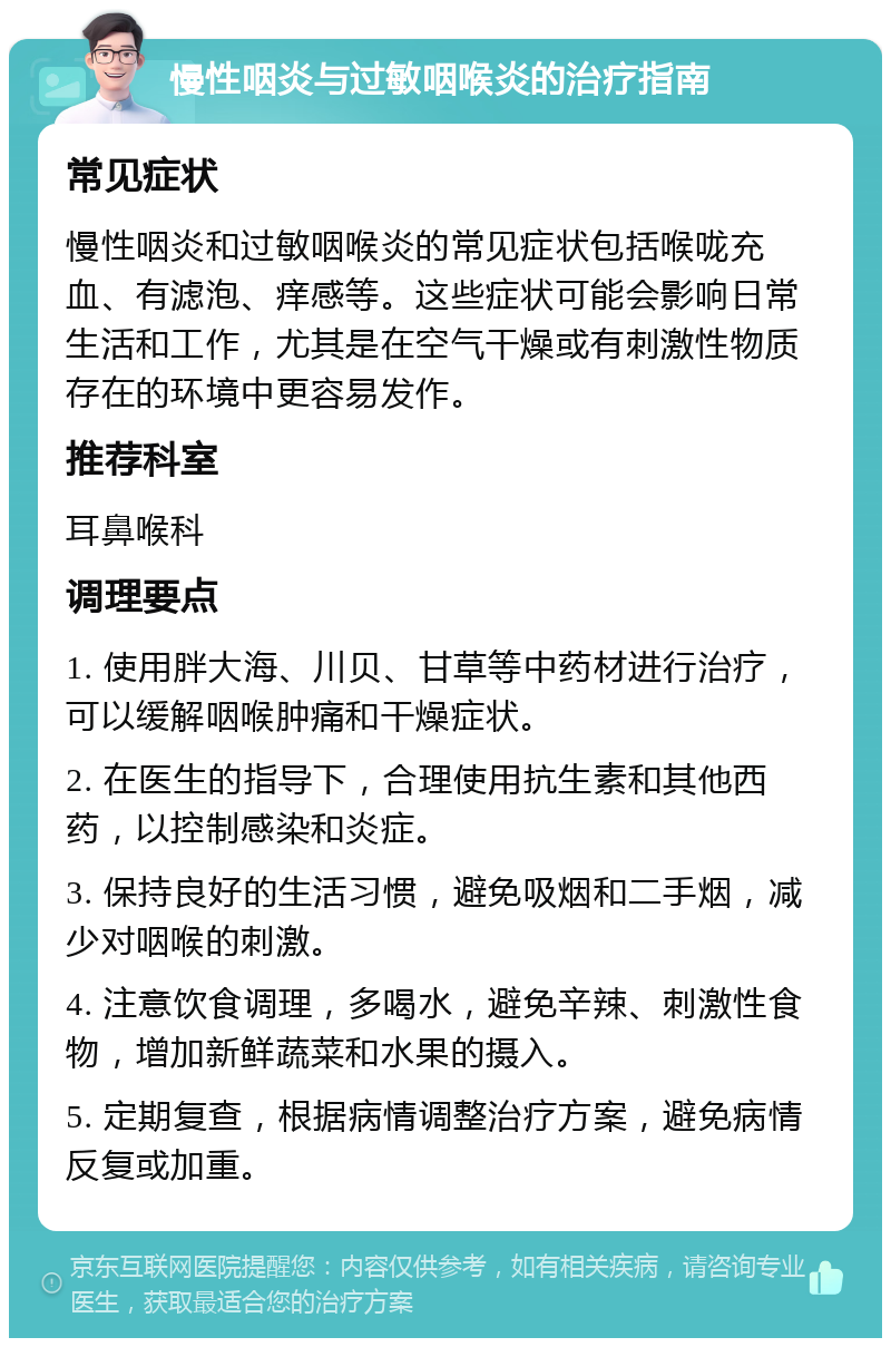 慢性咽炎与过敏咽喉炎的治疗指南 常见症状 慢性咽炎和过敏咽喉炎的常见症状包括喉咙充血、有滤泡、痒感等。这些症状可能会影响日常生活和工作，尤其是在空气干燥或有刺激性物质存在的环境中更容易发作。 推荐科室 耳鼻喉科 调理要点 1. 使用胖大海、川贝、甘草等中药材进行治疗，可以缓解咽喉肿痛和干燥症状。 2. 在医生的指导下，合理使用抗生素和其他西药，以控制感染和炎症。 3. 保持良好的生活习惯，避免吸烟和二手烟，减少对咽喉的刺激。 4. 注意饮食调理，多喝水，避免辛辣、刺激性食物，增加新鲜蔬菜和水果的摄入。 5. 定期复查，根据病情调整治疗方案，避免病情反复或加重。