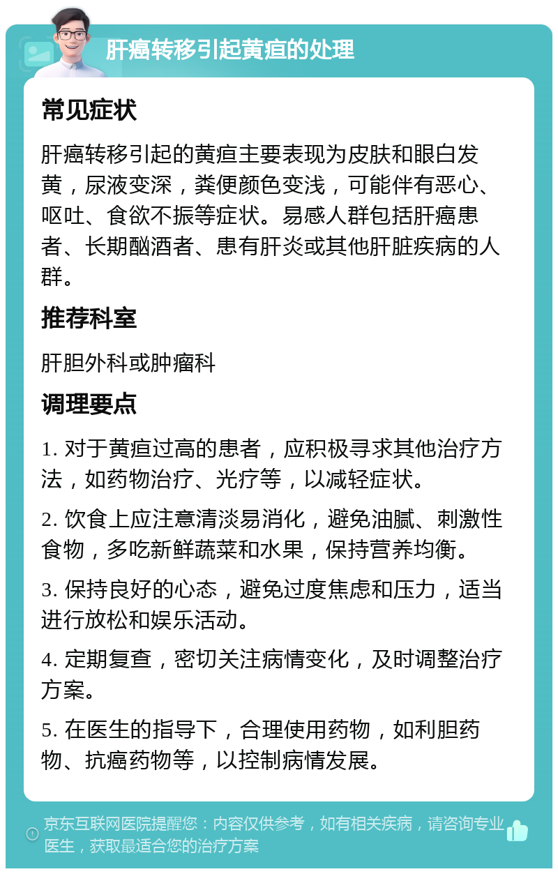 肝癌转移引起黄疸的处理 常见症状 肝癌转移引起的黄疸主要表现为皮肤和眼白发黄，尿液变深，粪便颜色变浅，可能伴有恶心、呕吐、食欲不振等症状。易感人群包括肝癌患者、长期酗酒者、患有肝炎或其他肝脏疾病的人群。 推荐科室 肝胆外科或肿瘤科 调理要点 1. 对于黄疸过高的患者，应积极寻求其他治疗方法，如药物治疗、光疗等，以减轻症状。 2. 饮食上应注意清淡易消化，避免油腻、刺激性食物，多吃新鲜蔬菜和水果，保持营养均衡。 3. 保持良好的心态，避免过度焦虑和压力，适当进行放松和娱乐活动。 4. 定期复查，密切关注病情变化，及时调整治疗方案。 5. 在医生的指导下，合理使用药物，如利胆药物、抗癌药物等，以控制病情发展。