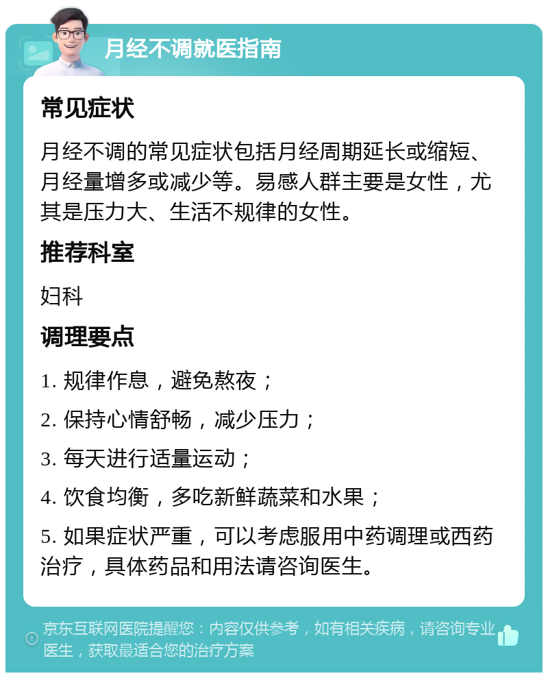 月经不调就医指南 常见症状 月经不调的常见症状包括月经周期延长或缩短、月经量增多或减少等。易感人群主要是女性，尤其是压力大、生活不规律的女性。 推荐科室 妇科 调理要点 1. 规律作息，避免熬夜； 2. 保持心情舒畅，减少压力； 3. 每天进行适量运动； 4. 饮食均衡，多吃新鲜蔬菜和水果； 5. 如果症状严重，可以考虑服用中药调理或西药治疗，具体药品和用法请咨询医生。