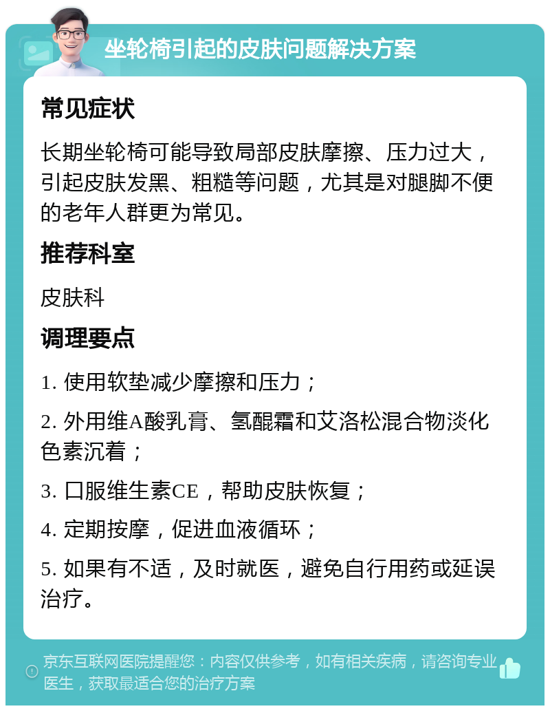 坐轮椅引起的皮肤问题解决方案 常见症状 长期坐轮椅可能导致局部皮肤摩擦、压力过大，引起皮肤发黑、粗糙等问题，尤其是对腿脚不便的老年人群更为常见。 推荐科室 皮肤科 调理要点 1. 使用软垫减少摩擦和压力； 2. 外用维A酸乳膏、氢醌霜和艾洛松混合物淡化色素沉着； 3. 口服维生素CE，帮助皮肤恢复； 4. 定期按摩，促进血液循环； 5. 如果有不适，及时就医，避免自行用药或延误治疗。