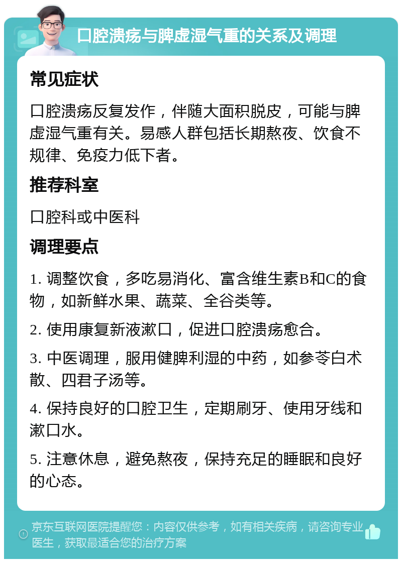 口腔溃疡与脾虚湿气重的关系及调理 常见症状 口腔溃疡反复发作，伴随大面积脱皮，可能与脾虚湿气重有关。易感人群包括长期熬夜、饮食不规律、免疫力低下者。 推荐科室 口腔科或中医科 调理要点 1. 调整饮食，多吃易消化、富含维生素B和C的食物，如新鲜水果、蔬菜、全谷类等。 2. 使用康复新液漱口，促进口腔溃疡愈合。 3. 中医调理，服用健脾利湿的中药，如参苓白术散、四君子汤等。 4. 保持良好的口腔卫生，定期刷牙、使用牙线和漱口水。 5. 注意休息，避免熬夜，保持充足的睡眠和良好的心态。