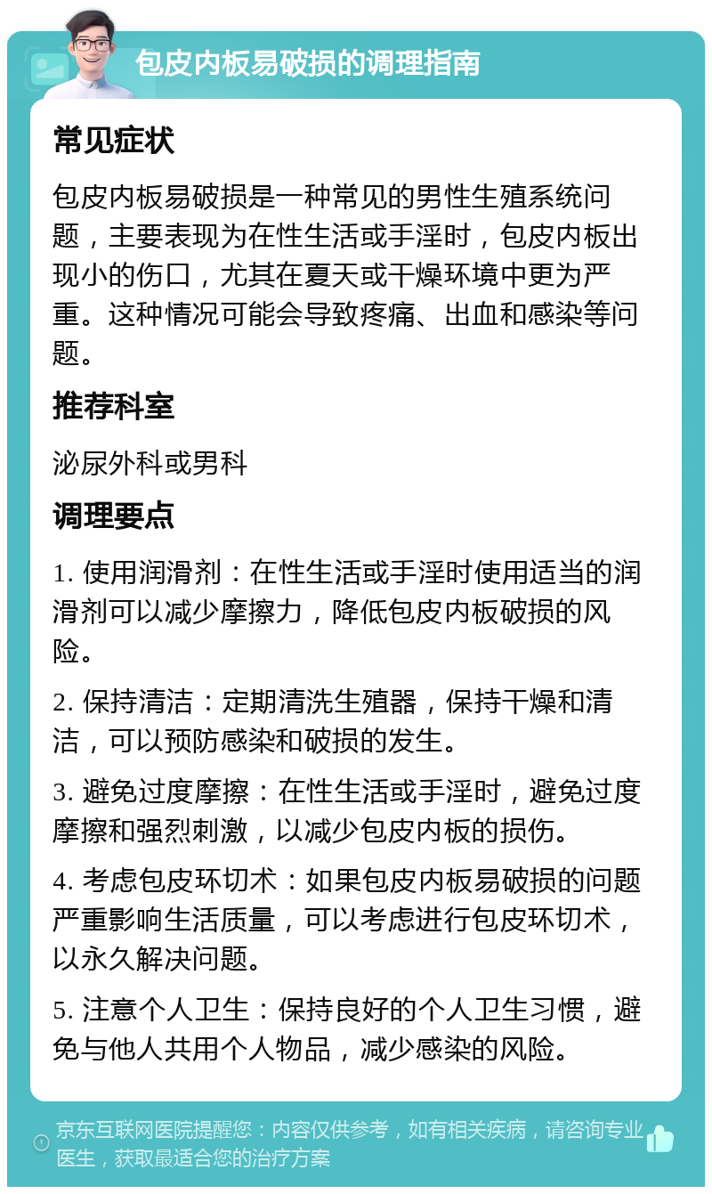 包皮内板易破损的调理指南 常见症状 包皮内板易破损是一种常见的男性生殖系统问题，主要表现为在性生活或手淫时，包皮内板出现小的伤口，尤其在夏天或干燥环境中更为严重。这种情况可能会导致疼痛、出血和感染等问题。 推荐科室 泌尿外科或男科 调理要点 1. 使用润滑剂：在性生活或手淫时使用适当的润滑剂可以减少摩擦力，降低包皮内板破损的风险。 2. 保持清洁：定期清洗生殖器，保持干燥和清洁，可以预防感染和破损的发生。 3. 避免过度摩擦：在性生活或手淫时，避免过度摩擦和强烈刺激，以减少包皮内板的损伤。 4. 考虑包皮环切术：如果包皮内板易破损的问题严重影响生活质量，可以考虑进行包皮环切术，以永久解决问题。 5. 注意个人卫生：保持良好的个人卫生习惯，避免与他人共用个人物品，减少感染的风险。