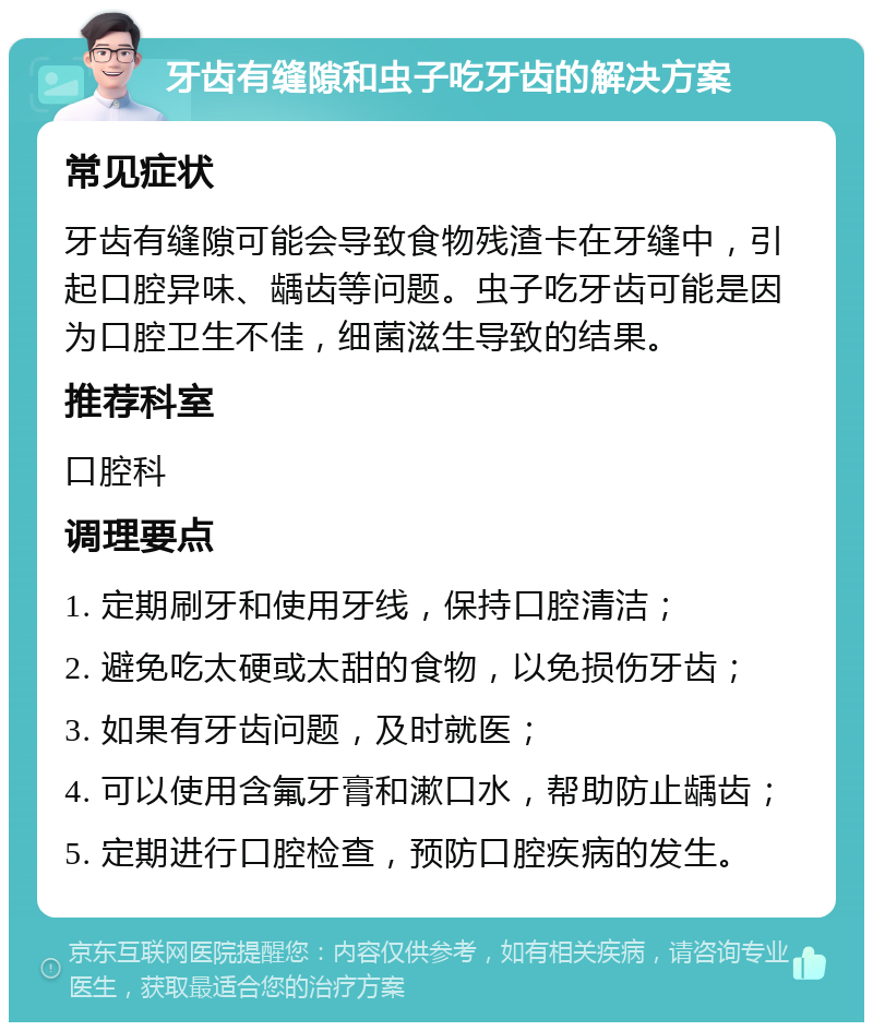 牙齿有缝隙和虫子吃牙齿的解决方案 常见症状 牙齿有缝隙可能会导致食物残渣卡在牙缝中，引起口腔异味、龋齿等问题。虫子吃牙齿可能是因为口腔卫生不佳，细菌滋生导致的结果。 推荐科室 口腔科 调理要点 1. 定期刷牙和使用牙线，保持口腔清洁； 2. 避免吃太硬或太甜的食物，以免损伤牙齿； 3. 如果有牙齿问题，及时就医； 4. 可以使用含氟牙膏和漱口水，帮助防止龋齿； 5. 定期进行口腔检查，预防口腔疾病的发生。