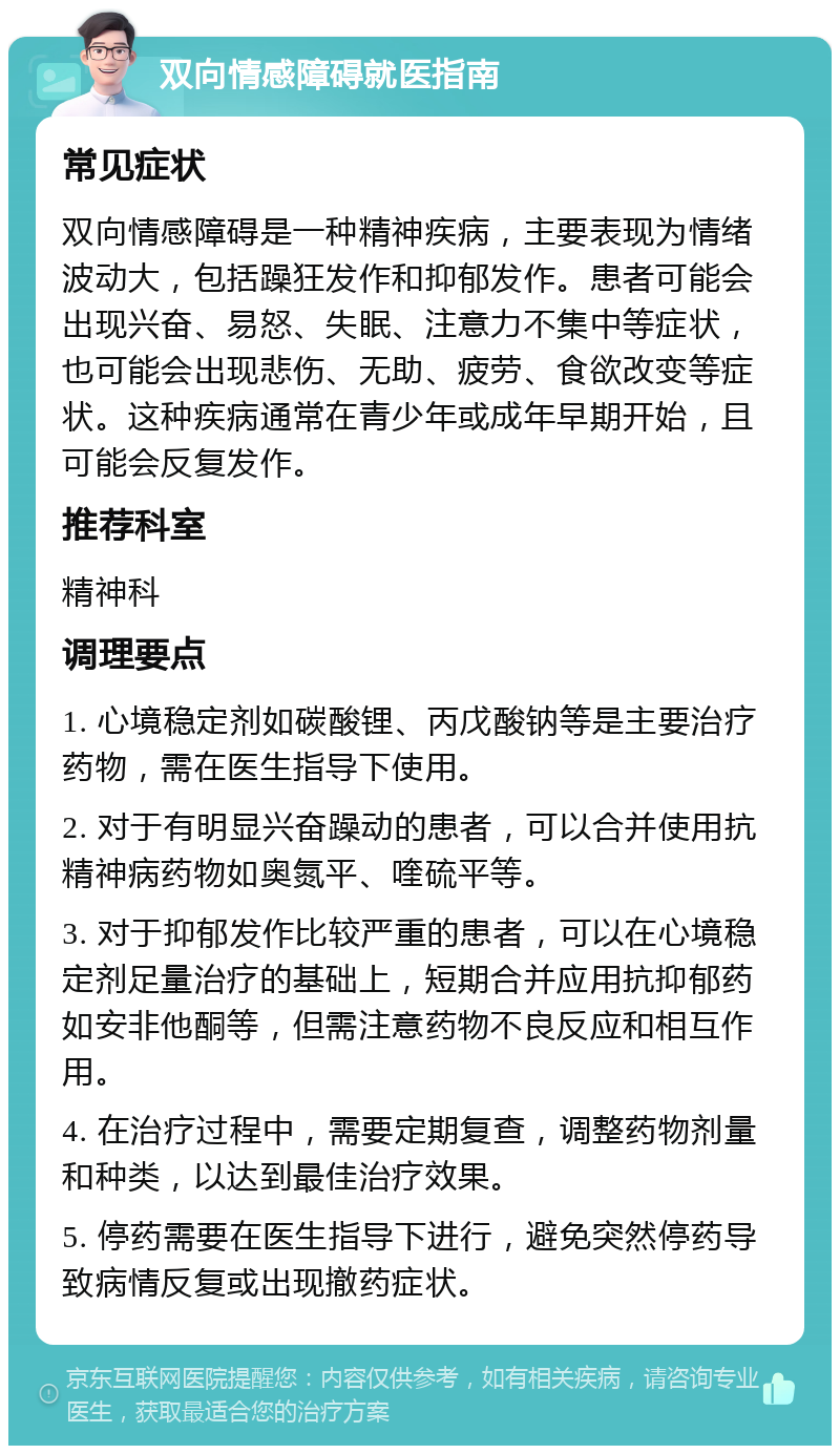 双向情感障碍就医指南 常见症状 双向情感障碍是一种精神疾病，主要表现为情绪波动大，包括躁狂发作和抑郁发作。患者可能会出现兴奋、易怒、失眠、注意力不集中等症状，也可能会出现悲伤、无助、疲劳、食欲改变等症状。这种疾病通常在青少年或成年早期开始，且可能会反复发作。 推荐科室 精神科 调理要点 1. 心境稳定剂如碳酸锂、丙戊酸钠等是主要治疗药物，需在医生指导下使用。 2. 对于有明显兴奋躁动的患者，可以合并使用抗精神病药物如奥氮平、喹硫平等。 3. 对于抑郁发作比较严重的患者，可以在心境稳定剂足量治疗的基础上，短期合并应用抗抑郁药如安非他酮等，但需注意药物不良反应和相互作用。 4. 在治疗过程中，需要定期复查，调整药物剂量和种类，以达到最佳治疗效果。 5. 停药需要在医生指导下进行，避免突然停药导致病情反复或出现撤药症状。