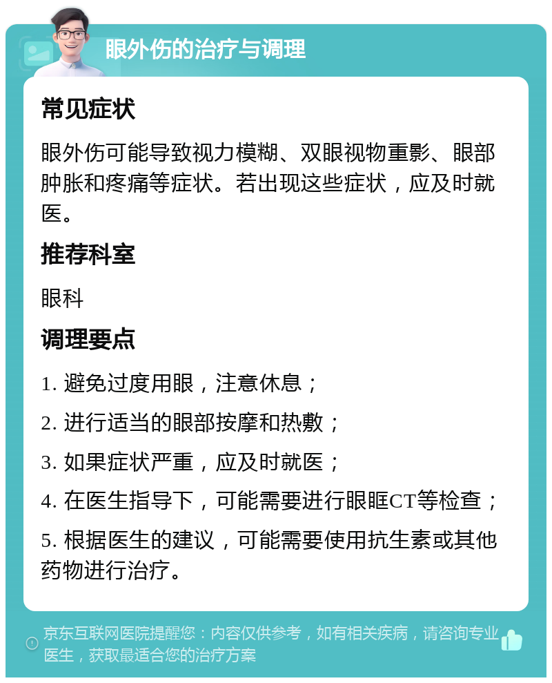 眼外伤的治疗与调理 常见症状 眼外伤可能导致视力模糊、双眼视物重影、眼部肿胀和疼痛等症状。若出现这些症状，应及时就医。 推荐科室 眼科 调理要点 1. 避免过度用眼，注意休息； 2. 进行适当的眼部按摩和热敷； 3. 如果症状严重，应及时就医； 4. 在医生指导下，可能需要进行眼眶CT等检查； 5. 根据医生的建议，可能需要使用抗生素或其他药物进行治疗。