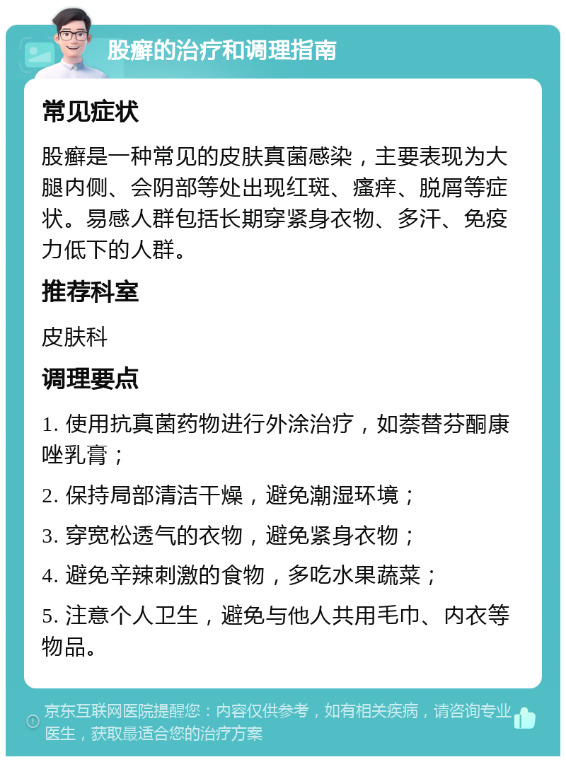 股癣的治疗和调理指南 常见症状 股癣是一种常见的皮肤真菌感染，主要表现为大腿内侧、会阴部等处出现红斑、瘙痒、脱屑等症状。易感人群包括长期穿紧身衣物、多汗、免疫力低下的人群。 推荐科室 皮肤科 调理要点 1. 使用抗真菌药物进行外涂治疗，如萘替芬酮康唑乳膏； 2. 保持局部清洁干燥，避免潮湿环境； 3. 穿宽松透气的衣物，避免紧身衣物； 4. 避免辛辣刺激的食物，多吃水果蔬菜； 5. 注意个人卫生，避免与他人共用毛巾、内衣等物品。