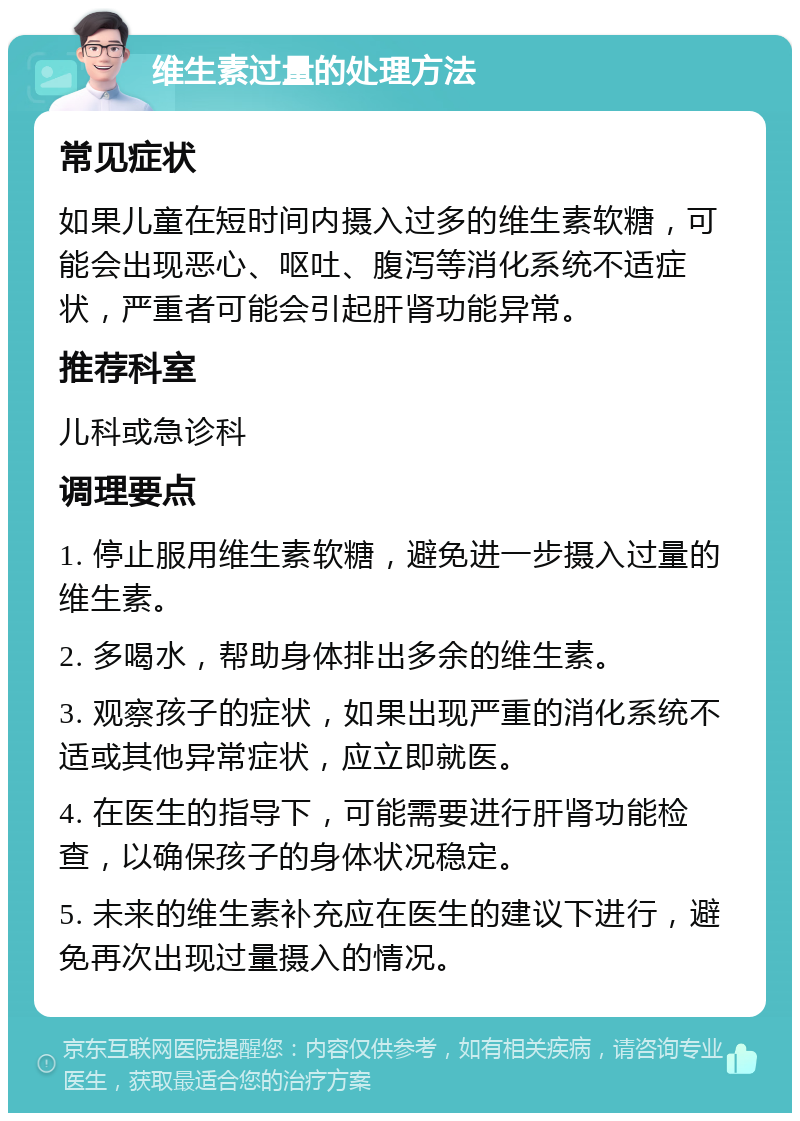 维生素过量的处理方法 常见症状 如果儿童在短时间内摄入过多的维生素软糖，可能会出现恶心、呕吐、腹泻等消化系统不适症状，严重者可能会引起肝肾功能异常。 推荐科室 儿科或急诊科 调理要点 1. 停止服用维生素软糖，避免进一步摄入过量的维生素。 2. 多喝水，帮助身体排出多余的维生素。 3. 观察孩子的症状，如果出现严重的消化系统不适或其他异常症状，应立即就医。 4. 在医生的指导下，可能需要进行肝肾功能检查，以确保孩子的身体状况稳定。 5. 未来的维生素补充应在医生的建议下进行，避免再次出现过量摄入的情况。