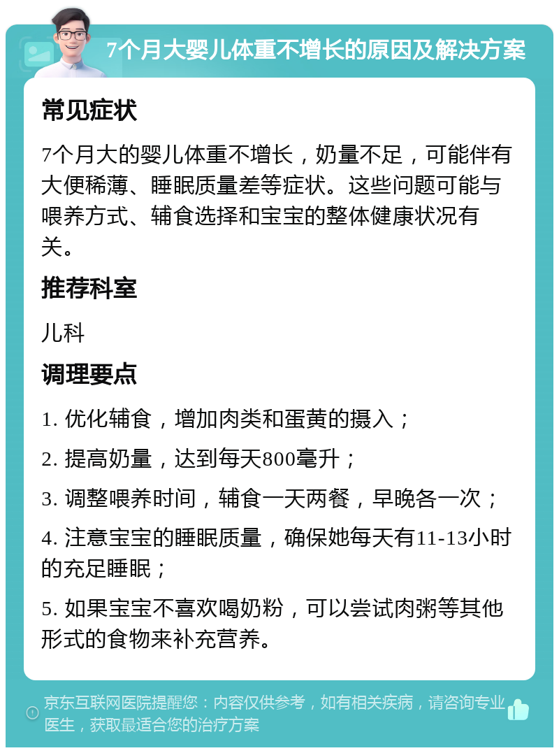 7个月大婴儿体重不增长的原因及解决方案 常见症状 7个月大的婴儿体重不增长，奶量不足，可能伴有大便稀薄、睡眠质量差等症状。这些问题可能与喂养方式、辅食选择和宝宝的整体健康状况有关。 推荐科室 儿科 调理要点 1. 优化辅食，增加肉类和蛋黄的摄入； 2. 提高奶量，达到每天800毫升； 3. 调整喂养时间，辅食一天两餐，早晚各一次； 4. 注意宝宝的睡眠质量，确保她每天有11-13小时的充足睡眠； 5. 如果宝宝不喜欢喝奶粉，可以尝试肉粥等其他形式的食物来补充营养。