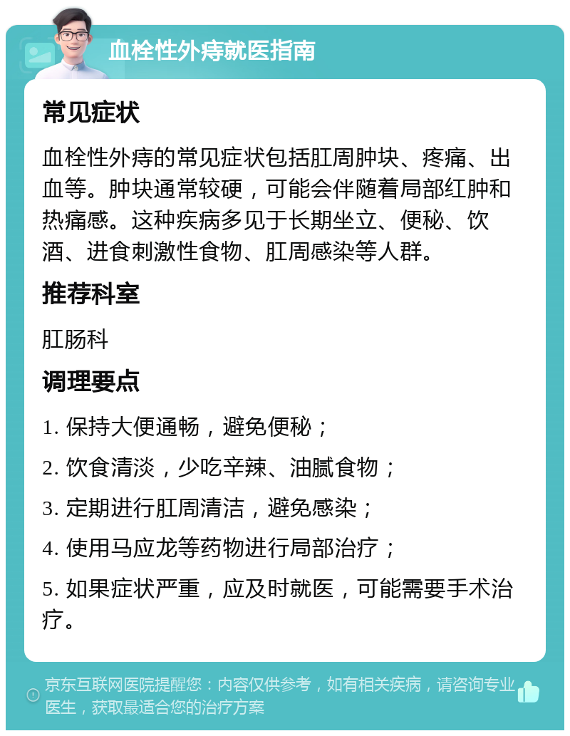 血栓性外痔就医指南 常见症状 血栓性外痔的常见症状包括肛周肿块、疼痛、出血等。肿块通常较硬，可能会伴随着局部红肿和热痛感。这种疾病多见于长期坐立、便秘、饮酒、进食刺激性食物、肛周感染等人群。 推荐科室 肛肠科 调理要点 1. 保持大便通畅，避免便秘； 2. 饮食清淡，少吃辛辣、油腻食物； 3. 定期进行肛周清洁，避免感染； 4. 使用马应龙等药物进行局部治疗； 5. 如果症状严重，应及时就医，可能需要手术治疗。