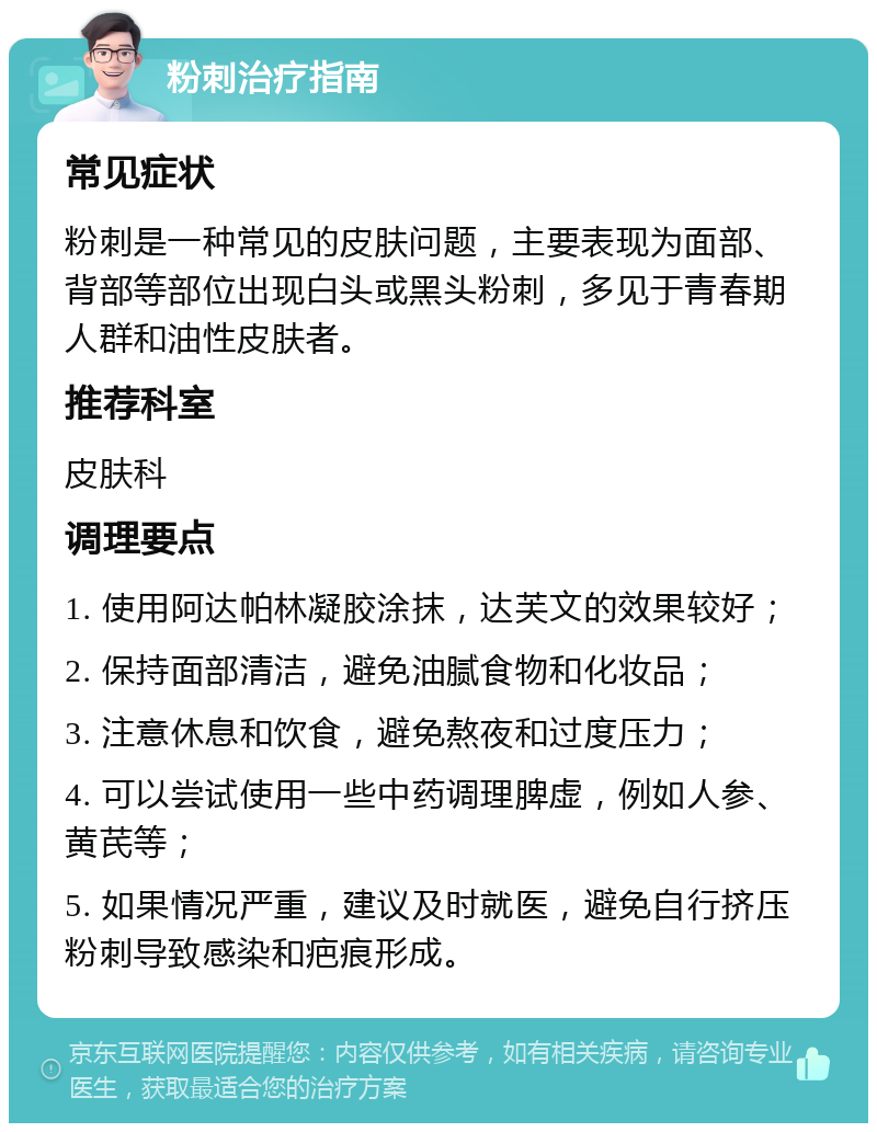 粉刺治疗指南 常见症状 粉刺是一种常见的皮肤问题，主要表现为面部、背部等部位出现白头或黑头粉刺，多见于青春期人群和油性皮肤者。 推荐科室 皮肤科 调理要点 1. 使用阿达帕林凝胶涂抹，达芙文的效果较好； 2. 保持面部清洁，避免油腻食物和化妆品； 3. 注意休息和饮食，避免熬夜和过度压力； 4. 可以尝试使用一些中药调理脾虚，例如人参、黄芪等； 5. 如果情况严重，建议及时就医，避免自行挤压粉刺导致感染和疤痕形成。