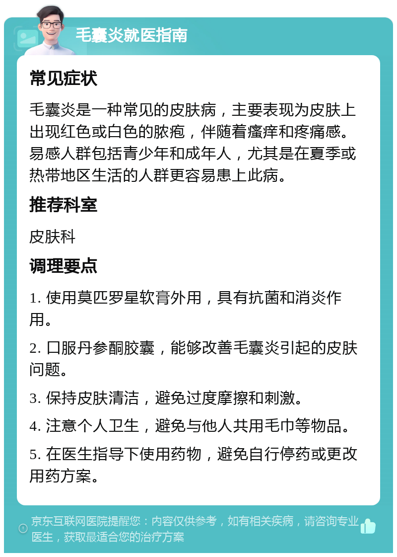 毛囊炎就医指南 常见症状 毛囊炎是一种常见的皮肤病，主要表现为皮肤上出现红色或白色的脓疱，伴随着瘙痒和疼痛感。易感人群包括青少年和成年人，尤其是在夏季或热带地区生活的人群更容易患上此病。 推荐科室 皮肤科 调理要点 1. 使用莫匹罗星软膏外用，具有抗菌和消炎作用。 2. 口服丹参酮胶囊，能够改善毛囊炎引起的皮肤问题。 3. 保持皮肤清洁，避免过度摩擦和刺激。 4. 注意个人卫生，避免与他人共用毛巾等物品。 5. 在医生指导下使用药物，避免自行停药或更改用药方案。