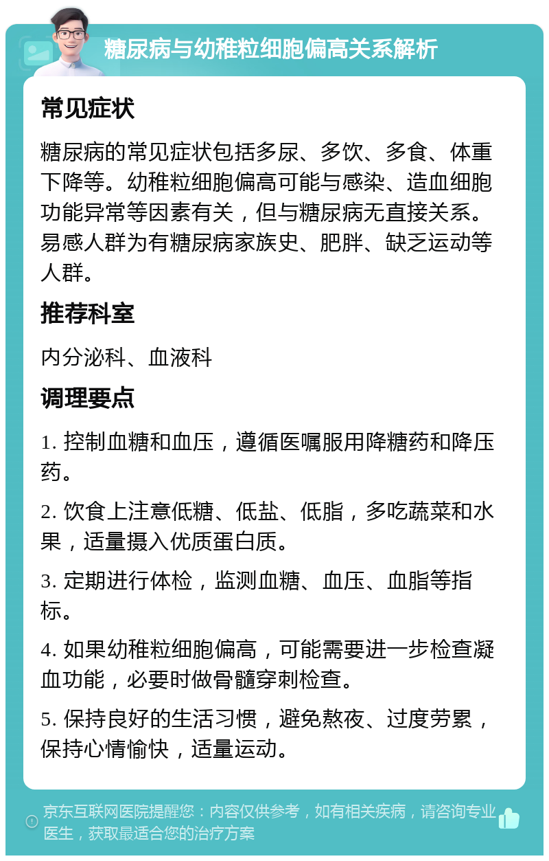 糖尿病与幼稚粒细胞偏高关系解析 常见症状 糖尿病的常见症状包括多尿、多饮、多食、体重下降等。幼稚粒细胞偏高可能与感染、造血细胞功能异常等因素有关，但与糖尿病无直接关系。易感人群为有糖尿病家族史、肥胖、缺乏运动等人群。 推荐科室 内分泌科、血液科 调理要点 1. 控制血糖和血压，遵循医嘱服用降糖药和降压药。 2. 饮食上注意低糖、低盐、低脂，多吃蔬菜和水果，适量摄入优质蛋白质。 3. 定期进行体检，监测血糖、血压、血脂等指标。 4. 如果幼稚粒细胞偏高，可能需要进一步检查凝血功能，必要时做骨髓穿刺检查。 5. 保持良好的生活习惯，避免熬夜、过度劳累，保持心情愉快，适量运动。