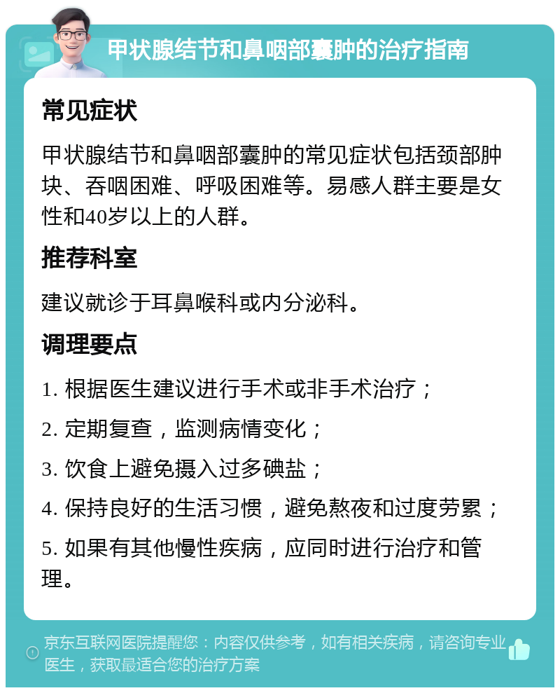 甲状腺结节和鼻咽部囊肿的治疗指南 常见症状 甲状腺结节和鼻咽部囊肿的常见症状包括颈部肿块、吞咽困难、呼吸困难等。易感人群主要是女性和40岁以上的人群。 推荐科室 建议就诊于耳鼻喉科或内分泌科。 调理要点 1. 根据医生建议进行手术或非手术治疗； 2. 定期复查，监测病情变化； 3. 饮食上避免摄入过多碘盐； 4. 保持良好的生活习惯，避免熬夜和过度劳累； 5. 如果有其他慢性疾病，应同时进行治疗和管理。