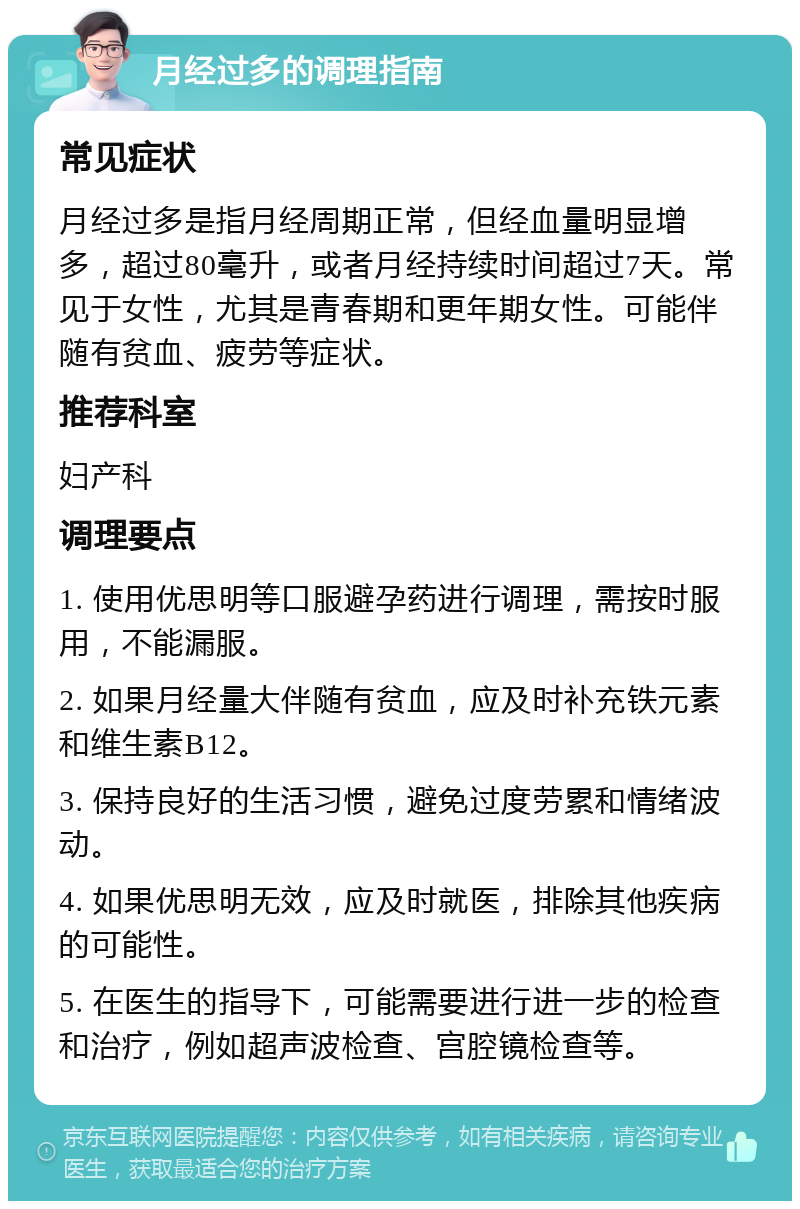 月经过多的调理指南 常见症状 月经过多是指月经周期正常，但经血量明显增多，超过80毫升，或者月经持续时间超过7天。常见于女性，尤其是青春期和更年期女性。可能伴随有贫血、疲劳等症状。 推荐科室 妇产科 调理要点 1. 使用优思明等口服避孕药进行调理，需按时服用，不能漏服。 2. 如果月经量大伴随有贫血，应及时补充铁元素和维生素B12。 3. 保持良好的生活习惯，避免过度劳累和情绪波动。 4. 如果优思明无效，应及时就医，排除其他疾病的可能性。 5. 在医生的指导下，可能需要进行进一步的检查和治疗，例如超声波检查、宫腔镜检查等。