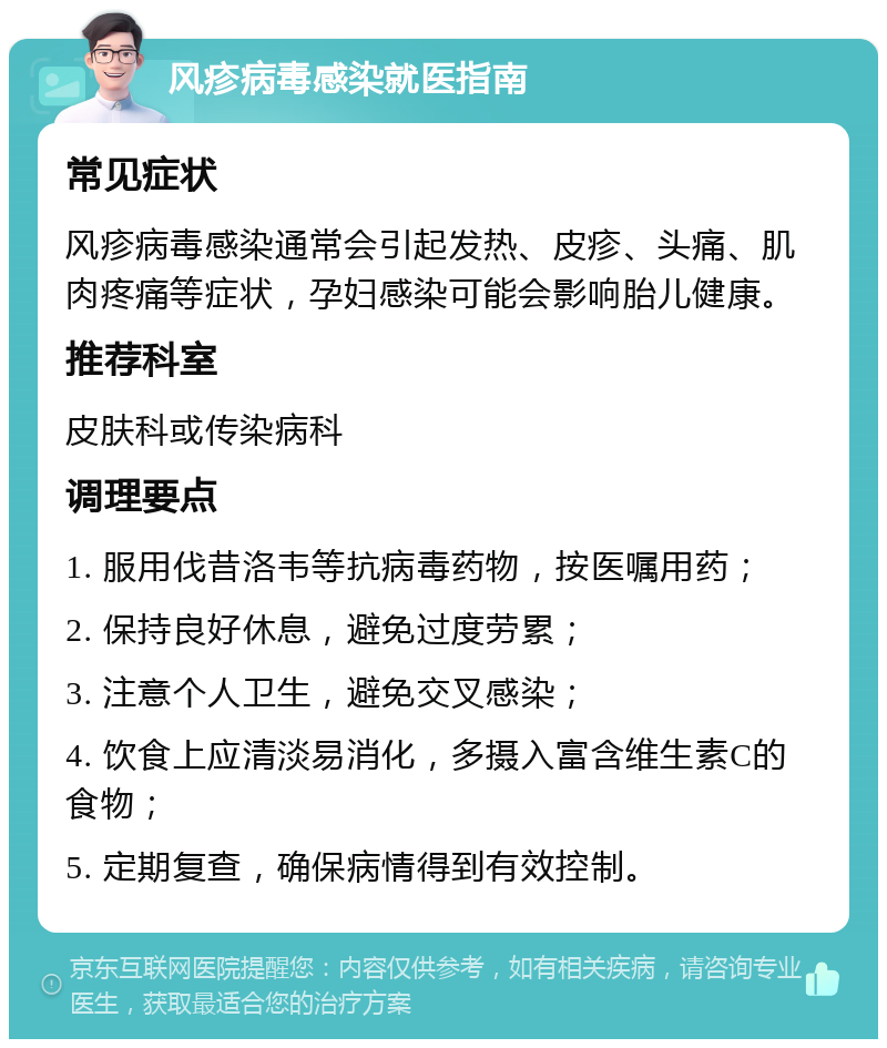 风疹病毒感染就医指南 常见症状 风疹病毒感染通常会引起发热、皮疹、头痛、肌肉疼痛等症状，孕妇感染可能会影响胎儿健康。 推荐科室 皮肤科或传染病科 调理要点 1. 服用伐昔洛韦等抗病毒药物，按医嘱用药； 2. 保持良好休息，避免过度劳累； 3. 注意个人卫生，避免交叉感染； 4. 饮食上应清淡易消化，多摄入富含维生素C的食物； 5. 定期复查，确保病情得到有效控制。