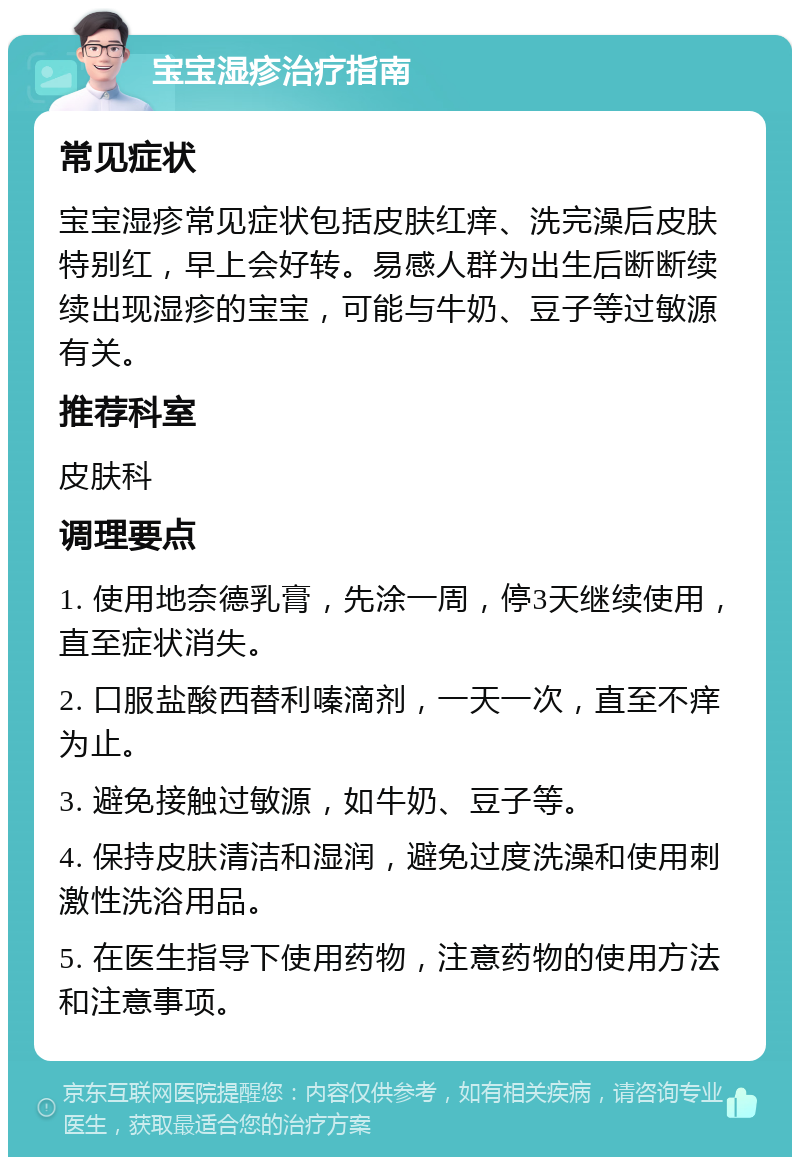 宝宝湿疹治疗指南 常见症状 宝宝湿疹常见症状包括皮肤红痒、洗完澡后皮肤特别红，早上会好转。易感人群为出生后断断续续出现湿疹的宝宝，可能与牛奶、豆子等过敏源有关。 推荐科室 皮肤科 调理要点 1. 使用地奈德乳膏，先涂一周，停3天继续使用，直至症状消失。 2. 口服盐酸西替利嗪滴剂，一天一次，直至不痒为止。 3. 避免接触过敏源，如牛奶、豆子等。 4. 保持皮肤清洁和湿润，避免过度洗澡和使用刺激性洗浴用品。 5. 在医生指导下使用药物，注意药物的使用方法和注意事项。