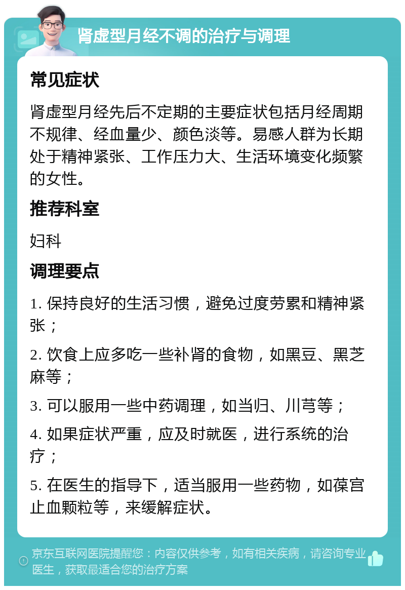 肾虚型月经不调的治疗与调理 常见症状 肾虚型月经先后不定期的主要症状包括月经周期不规律、经血量少、颜色淡等。易感人群为长期处于精神紧张、工作压力大、生活环境变化频繁的女性。 推荐科室 妇科 调理要点 1. 保持良好的生活习惯，避免过度劳累和精神紧张； 2. 饮食上应多吃一些补肾的食物，如黑豆、黑芝麻等； 3. 可以服用一些中药调理，如当归、川芎等； 4. 如果症状严重，应及时就医，进行系统的治疗； 5. 在医生的指导下，适当服用一些药物，如葆宫止血颗粒等，来缓解症状。