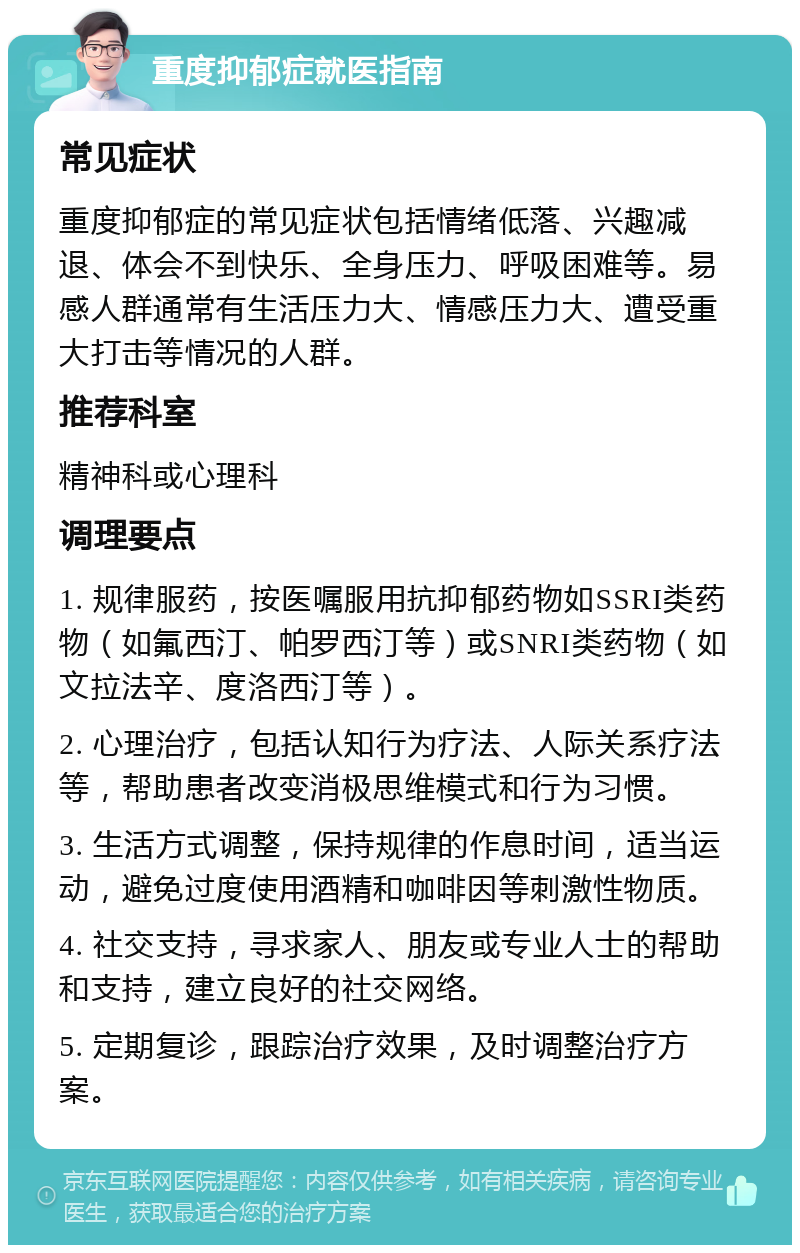 重度抑郁症就医指南 常见症状 重度抑郁症的常见症状包括情绪低落、兴趣减退、体会不到快乐、全身压力、呼吸困难等。易感人群通常有生活压力大、情感压力大、遭受重大打击等情况的人群。 推荐科室 精神科或心理科 调理要点 1. 规律服药，按医嘱服用抗抑郁药物如SSRI类药物（如氟西汀、帕罗西汀等）或SNRI类药物（如文拉法辛、度洛西汀等）。 2. 心理治疗，包括认知行为疗法、人际关系疗法等，帮助患者改变消极思维模式和行为习惯。 3. 生活方式调整，保持规律的作息时间，适当运动，避免过度使用酒精和咖啡因等刺激性物质。 4. 社交支持，寻求家人、朋友或专业人士的帮助和支持，建立良好的社交网络。 5. 定期复诊，跟踪治疗效果，及时调整治疗方案。