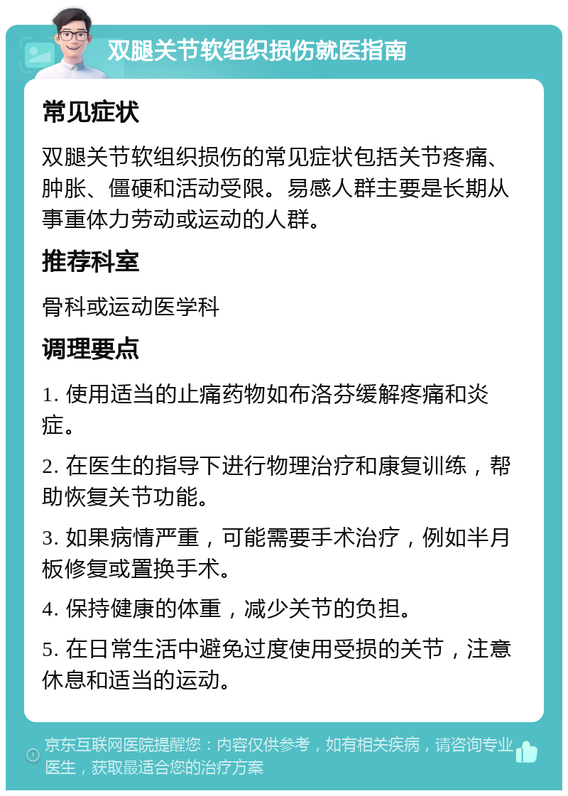 双腿关节软组织损伤就医指南 常见症状 双腿关节软组织损伤的常见症状包括关节疼痛、肿胀、僵硬和活动受限。易感人群主要是长期从事重体力劳动或运动的人群。 推荐科室 骨科或运动医学科 调理要点 1. 使用适当的止痛药物如布洛芬缓解疼痛和炎症。 2. 在医生的指导下进行物理治疗和康复训练，帮助恢复关节功能。 3. 如果病情严重，可能需要手术治疗，例如半月板修复或置换手术。 4. 保持健康的体重，减少关节的负担。 5. 在日常生活中避免过度使用受损的关节，注意休息和适当的运动。