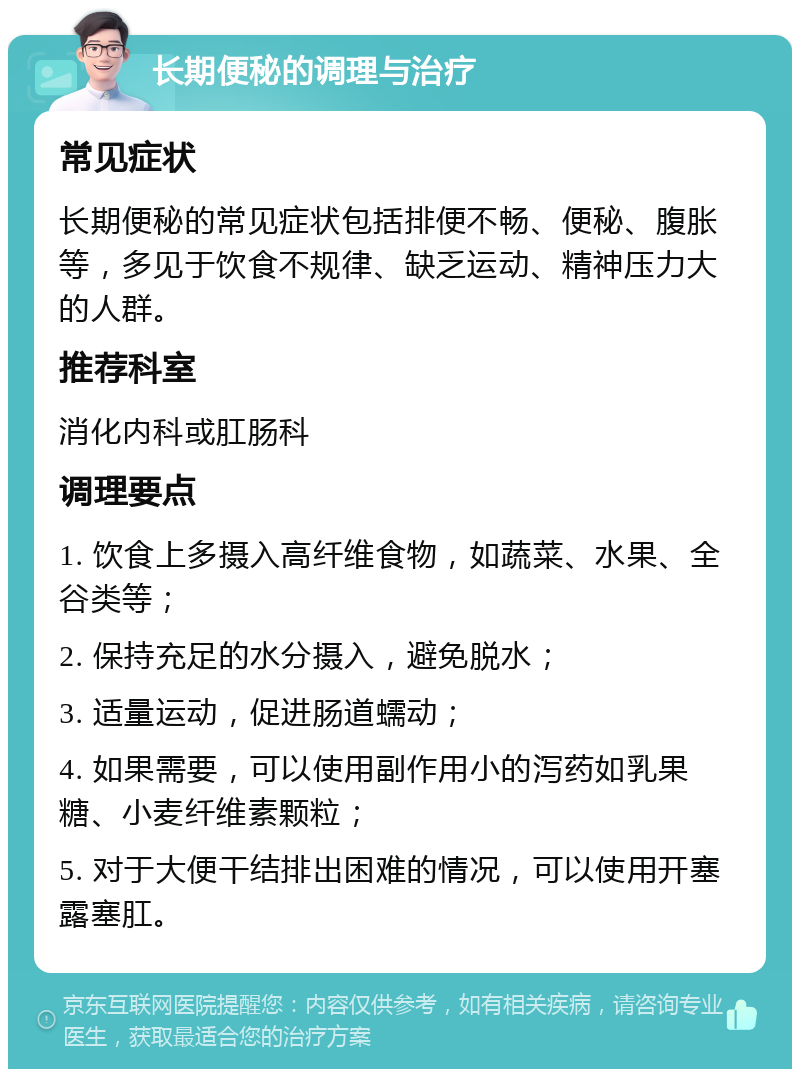 长期便秘的调理与治疗 常见症状 长期便秘的常见症状包括排便不畅、便秘、腹胀等，多见于饮食不规律、缺乏运动、精神压力大的人群。 推荐科室 消化内科或肛肠科 调理要点 1. 饮食上多摄入高纤维食物，如蔬菜、水果、全谷类等； 2. 保持充足的水分摄入，避免脱水； 3. 适量运动，促进肠道蠕动； 4. 如果需要，可以使用副作用小的泻药如乳果糖、小麦纤维素颗粒； 5. 对于大便干结排出困难的情况，可以使用开塞露塞肛。