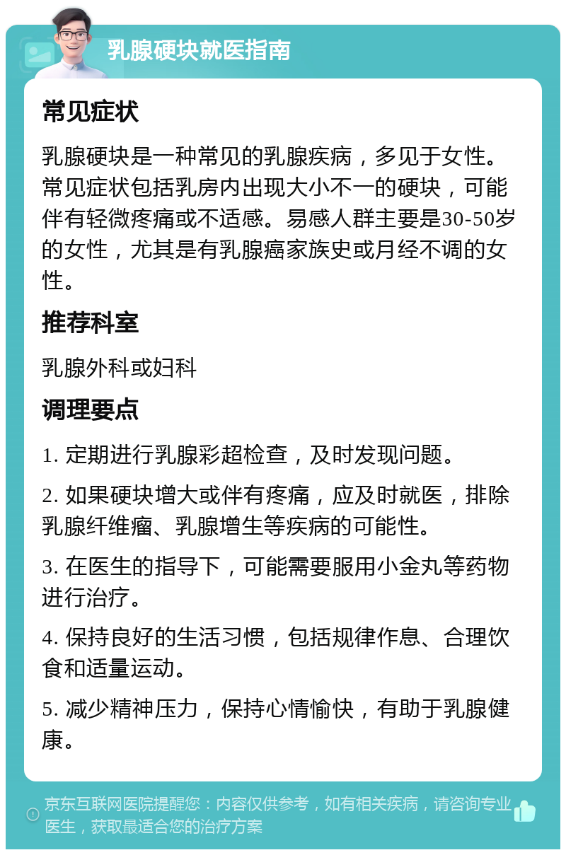 乳腺硬块就医指南 常见症状 乳腺硬块是一种常见的乳腺疾病，多见于女性。常见症状包括乳房内出现大小不一的硬块，可能伴有轻微疼痛或不适感。易感人群主要是30-50岁的女性，尤其是有乳腺癌家族史或月经不调的女性。 推荐科室 乳腺外科或妇科 调理要点 1. 定期进行乳腺彩超检查，及时发现问题。 2. 如果硬块增大或伴有疼痛，应及时就医，排除乳腺纤维瘤、乳腺增生等疾病的可能性。 3. 在医生的指导下，可能需要服用小金丸等药物进行治疗。 4. 保持良好的生活习惯，包括规律作息、合理饮食和适量运动。 5. 减少精神压力，保持心情愉快，有助于乳腺健康。