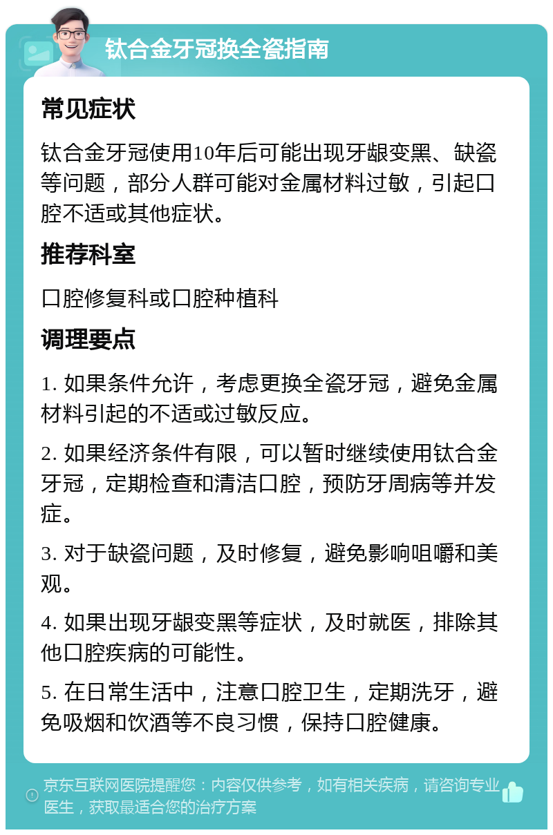 钛合金牙冠换全瓷指南 常见症状 钛合金牙冠使用10年后可能出现牙龈变黑、缺瓷等问题，部分人群可能对金属材料过敏，引起口腔不适或其他症状。 推荐科室 口腔修复科或口腔种植科 调理要点 1. 如果条件允许，考虑更换全瓷牙冠，避免金属材料引起的不适或过敏反应。 2. 如果经济条件有限，可以暂时继续使用钛合金牙冠，定期检查和清洁口腔，预防牙周病等并发症。 3. 对于缺瓷问题，及时修复，避免影响咀嚼和美观。 4. 如果出现牙龈变黑等症状，及时就医，排除其他口腔疾病的可能性。 5. 在日常生活中，注意口腔卫生，定期洗牙，避免吸烟和饮酒等不良习惯，保持口腔健康。