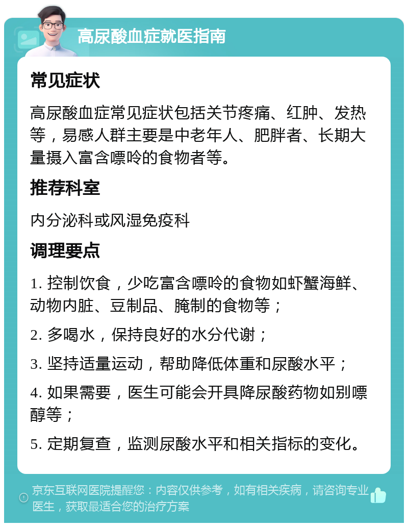 高尿酸血症就医指南 常见症状 高尿酸血症常见症状包括关节疼痛、红肿、发热等，易感人群主要是中老年人、肥胖者、长期大量摄入富含嘌呤的食物者等。 推荐科室 内分泌科或风湿免疫科 调理要点 1. 控制饮食，少吃富含嘌呤的食物如虾蟹海鲜、动物内脏、豆制品、腌制的食物等； 2. 多喝水，保持良好的水分代谢； 3. 坚持适量运动，帮助降低体重和尿酸水平； 4. 如果需要，医生可能会开具降尿酸药物如别嘌醇等； 5. 定期复查，监测尿酸水平和相关指标的变化。